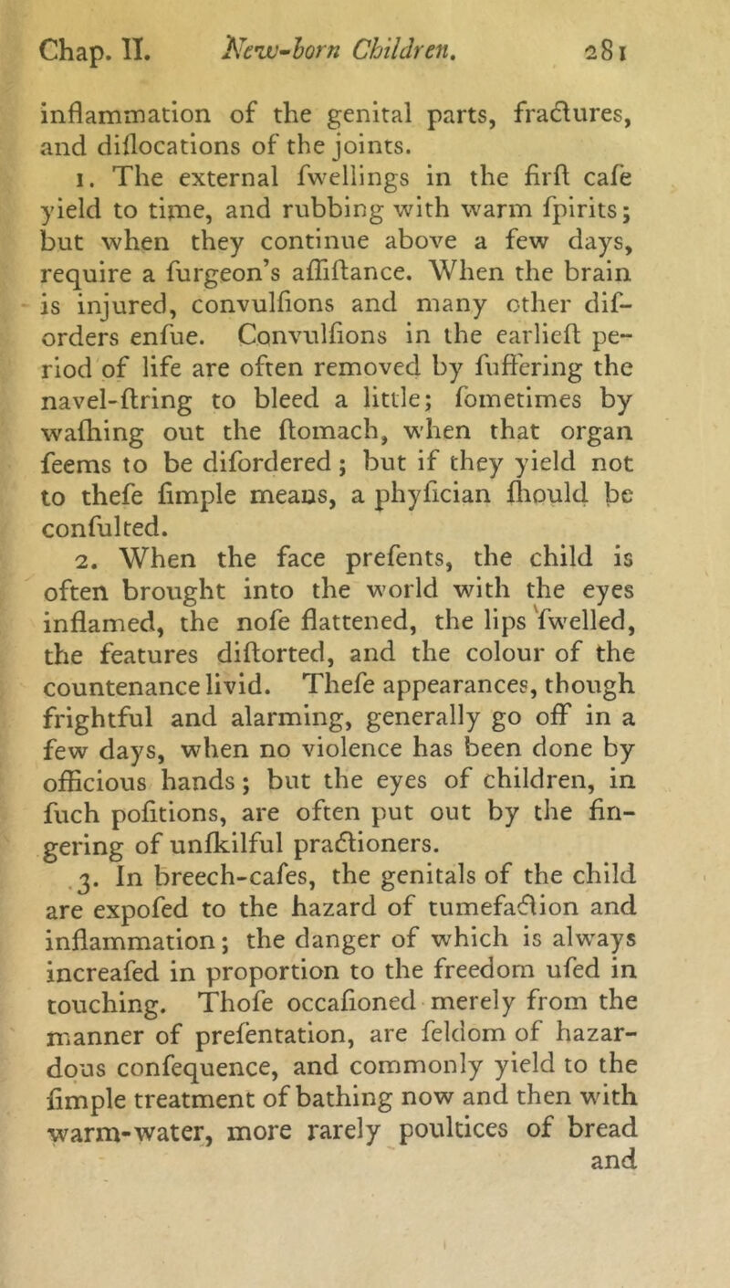 inflammation of the genital parts, fractures, and diflocations of the joints. 1. The external fwellings in the firft cafe yield to time, and rubbing with warm Spirits; but when they continue above a few days, require a furgeon’s affiftance. When the brain is injured, convulflons and many other dis- orders enfue. Convulflons in the earlieft pe- riod of life are often removed by Suffering the navel-firing to bleed a little; Sometimes by wafhing out the ftomach, when that organ Seems to be disordered; but if they yield not to thefe Ample means, a phyflcian fliould be conSulted. 2. When the face prefents, the child is often brought into the world with the eyes inflamed, the nofe flattened, the lips Swelled, the features diftorted, and the colour oS the countenance livid. TheSe appearances, though frightful and alarming, generally go off in a few days, when no violence has been done by officious hands; but the eyes of children, in Such pofitions, are often put out by the An- gering of unfkilful pradlioners. 3. In breech-cafes, the genitals of the child are expofed to the hazard of tumefaflion and inflammation; the danger of which is always increafed in proportion to the freedom ufed in touching. Thofe occafloned merely from the manner of prefentation, are Seldom of hazar- dous confequence, and commonly yield to the Ample treatment of bathing now and then with warm-water, more rarely poultices of bread