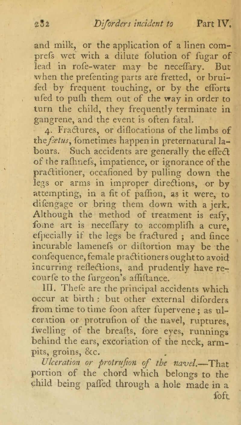 and milk, or the application of a linen com- prefs wet with a dilute folution of fugar of lead in rofe-water may be neceffary. But when the prefencing parts are fretted, or brui- fed by frequent touching, or by the efforts ufed to puili them out of the way in order to turn the child, they frequently terminate in gangrene, and the event is often fatal. 4. Fradtures, or diflocations of the limbs of thzfcetus, fometimes happen in preternatural la- bours. Such accidents are generally the effedl of the rafhnefs, impatience, or ignorance of the practitioner, occafioned by pulling down the legs or arms in improper directions, or by attempting, in a fit of paffion, as it were, to difengage or bring them down with a jerk. Although the method of treatment is eafy, fome art is neceffary to accomplifh a cure, efpecially if the legs be fradtured ; and fince incurable lamenefs or diftortion may be the confequence,female pradtitioners ought to avoid incurring reflections, and prudently have re- courfe to the furgeon’s afliftance. III. Thefe are the principal accidents which occur at birth : but other external diforders from time to time foon after fupervene ; as ul- cer \tion or protrufion of the navel, ruptures, l'welling of the breads, fore eyes, runnings behind the ears, excoriation of the neck, arm- pits, groins, 8cc. Ulceration or protrufion of the navel,—That portion of the chord which belongs to the child being paffed through a hole made in a foft