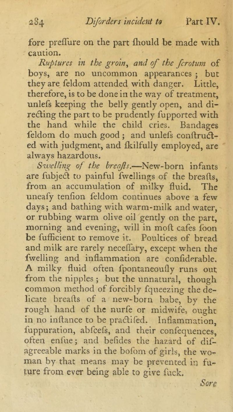 fore preflure on the part fhould be made with caution. Ruptures in the groin, and of the fcrotum of boys, are no uncommon appearances ; but they are feldom attended with danger. Little, therefore, is to be done in the way of treatment, unlefs keeping the belly gently open, and di- recting the part to be prudently fupported with the hand while the child cries. Bandages feldom do much good ; and unlefs condrudt- ed with judgment, and fkilfully employed, are always hazardous. Swelling of the brenfs.—New-born infants are fubjeCt to painful fwellings of the breads, from an accumulation of milky fluid. The uneafy tendon feldom continues above a few days; and bathing with warm-milk and water, or rubbing warm olive oil gently on the part, morning and evening, will in mod cafes loon be fufdcient to remove it. Poultices of bread and milk are rarely neceflary, except when the dwelling and inflammation are condderable. A milky fluid often fpontaneoufly runs out from the nipples ; but the unnatural, though common method of forcibly fqueezing the de- licate breads of a new-born babe, by the rough hand of the nurfe or midwife, ought in no indance to be pradlifed. Inflammation, fuppuration, abfcefs, and their confequences, often enlue; and befldes the hazard of dis- agreeable marks in the bofom of girls, the wo- man by that means may be prevented in fu- ture from ever being able to give fuck.