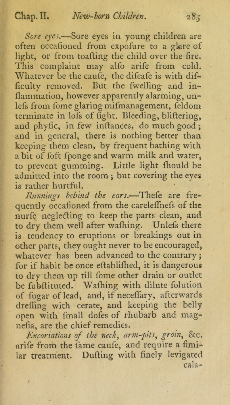 Sore eyes.—.Sore eyes in young children are often occafioned from expofure to a glare of light, or from toafting the child over the fire. This complaint may alfo arife from cold. Whatever be the caule, the difeafe is with dif- ficulty removed. But the fwelling and in- flammation, however apparently alarming, un- lefs from fome glaring mifmanagement, feldom terminate in lofs of fight. Bleeding, bliftering, and phyfic, in few infiances, do much good; and in general, there is nothing better than keeping them clean, by frequent bathing with a bit of foft fponge and warm milk and water, to prevent gumming. Little light flhould be admitted into the room; but covering the eyes is rather hurtful. Runnings behind the ears.—Thefe are fre- quently occafioned from the careleflnefs of the nurfe neglecting to keep the parts clean, and to dry them well after wafhing. Unlefs there is tendency to eruptions or breakings out in other parts, they ought never to be encouraged, whatever has been advanced to the contrary; for if habit be once eftablifhed, it is dangerous to dry them up till fome other drain or outlet be fubfiituted. Wafhing with dilute folution of fugaroflead, and, if neceflary, afterwards drefling with cerate, and keeping the belly open with fmall dofes of rhubarb and mag- nefia, are the chief remedies. Excoriations of the neck, arm-pits, groin, See. arife from the fame caufe, and require a fimi- lar treatment. Dufting with finely levigated cala-