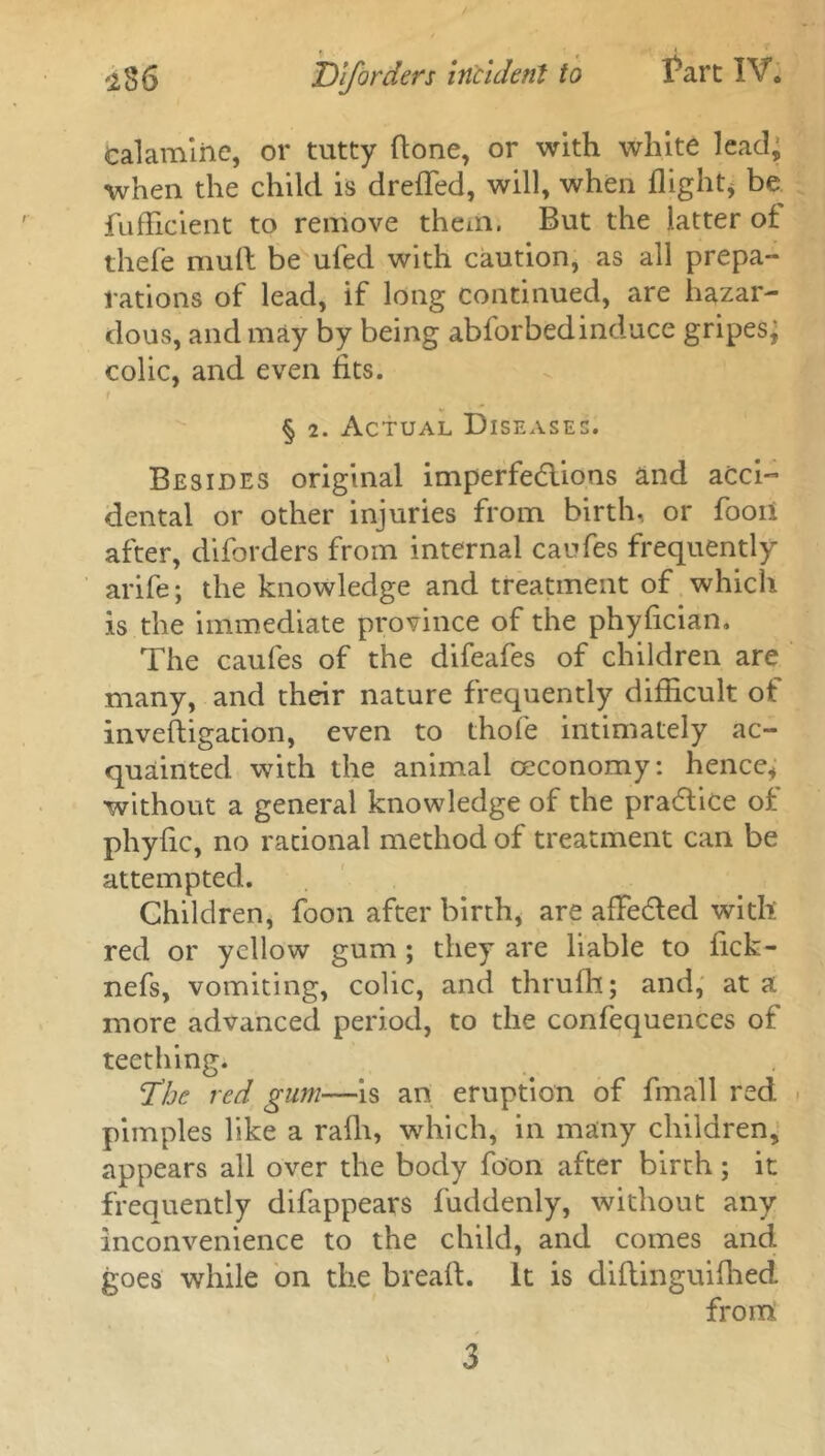 Calamine, or tutty done, or with white lead, when the child is dreffed, will, when flight, be fufflcient to remove them. But the latter of thefe mull be ufed with caution, as all prepa- rations of lead, if long continued, are hazar- dous, and may by being abforbedinduce gripes; colic, and even fits. 1 § 2. Actual Diseases. Besides original imperfections and acci- dental or other injuries from birth, or fooii after, diforders from internal caufes frequently arife; the knowledge and treatment of which is the immediate province of the phyfician. The caufes of the difeafes of children are many, and their nature frequently difficult of investigation, even to thole intimately ac- quainted with the animal ceconomy: hence* ■without a general knowledge of the praCtice of phyfic, no rational method of treatment can be attempted. Children, foon after birth, are afFe&ed with red or yellow gum ; they are liable to lick- nefs, vomiting, colic, and thrulh; and, at a more advanced period, to the confequences of teething. The red gum—is an eruption of final 1 red pimples like a ralh, which, in many children, appears all over the body foon after birth; it frequently difappears fuddenly, without any inconvenience to the child, and comes and goes while on the bread. It is diflinguifhed from 3