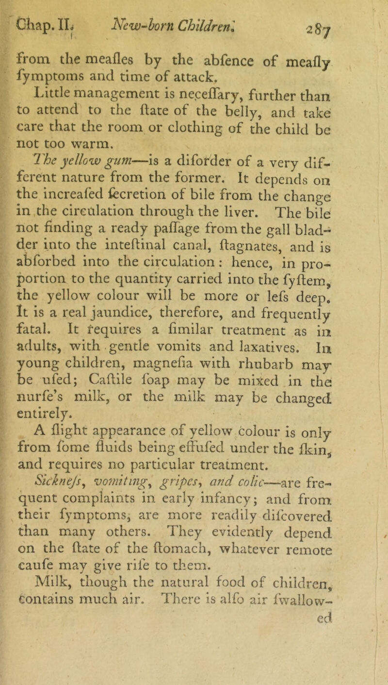 from the meafles by the abfence of meafly fymptoms and time of attack. Little management is neceffary, further than to attend to the date of the belly, and take care that the room or clothing of the child be not too warm. The yellow gum—is a diforder of a very dif- ferent nature from the former. It depends on the increafed fecretion of bile from the change in the circulation through the liver. The bile not finding a ready paffage from the gall blad- der into the inteftinal canal, Magnates, and is abforbed into the circulation : hence, in pro- portion to the quantity carried into the fyftem, the yellow colour will be more or lefs deep. It is a real jaundice, therefore, and frequently fatal. It requires a fimilar treatment as in adults, with gentle vomits and laxatives. In young children, magnefla with rhubarb may be ufed; Caftile foap may be mixed in the nurfe’s milk, or the milk may be changed entirely. A flight appearance of yellow colour is only from fome fluids being effufed under the fkin^ and requires no particular treatment. Sicknejs, vomitings gripes, and colic—are fre- quent complaints in early infancy; and from, their fymptoms, are more readily dilcovered than many others. They evidently depend on the date of the ftomach, whatever remote caufe may give rife to them. Milk, though the natural food of children, contains much air. There is alfo air fwallow- ed