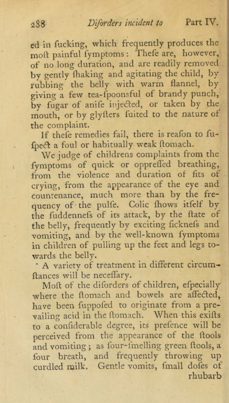 ed in fucking, which frequently produces the molt painful fymptoms: Thefe are, however, of no long duration, and are readily removed by gently {baking and agitating the child, by rubbing the belly with warm flannel, by giving a few tea-fpoonsful of brandy punch, by fugar of anife injected, or taken by the mouth, or by glyfters fuited to the nature of the complaint. If thefe remedies fail, there is reafon to fu- fpefl a foul or habitually weak ftomach. We judge of childrens complaints from the fymptoms of quick or oppreffed breathing, from the violence and duration of fits of crying, from the appearance of the eye and countenance, much more than by the fre- quency of the pulfe. Colic fhows itfelf by the fuddennefs of its attack, by the ftate of the belly, frequently by exciting ficknefs and vomiting, and by the well-known fymptoms in children of pulling up the feet and legs to- wards the belly. * A variety of treatment in different circum- ftances will be neceflary. Moft of the diforders of children, efpecially where the ftomach and bowels are affedted, have been fuppofed to originate from a pre- vailing acid in the ftomach. When this exifts to a confiderable degree, its prefence will be perceived from the appearance of the ftools and vomiting ; as four-duelling green ftools, a four breath, and frequently throwing up curdled milk. Gentle vomits, fmall dofes of rhubarb