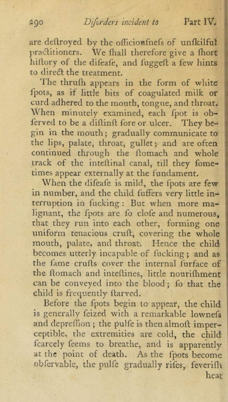 are deftroyed by the officioufnefs of unfkilful practitioners. We (hall therefore give a fhort hiftory of the difeafe, and fuggeft a few hints to direct the treatment. The thrufh appears in the form of white fpots, as if little bits of coagulated milk or curd adhered to the mouth, tongue, and throat. When minutely examined, each fpot is ob- ferved to be a diftinft fore or ulcer. They be- gin in the mouth; gradually communicate to the lips, palate, throat, gullet; and are often continued through the ftomach and whole track of the inteftinal canal, till they fome- times appear externally at the fundament. When the difeafe is mild, the fpots are few in number, and the child fuffers very little in- terruption in fucking : But when more ma- lignant, the fpots are fo clofe and numerous, that they run into each other, forming one uniform tenacious cruft, covering the whole mouth, palate, and throat. Hence the child becomes utterly incapable of fucking; and as the fame crufts cover the internal furface of the ftomach and inteftines, little nourifhment can be conveyed into the blood; fo that the child is frequently ftarved. Before the fpots begin to appear, the child is generally feized with a remarkable lownefs and depreftion ; the pulfe is thenalmoft imper- ceptible, the extremities are cold, the child fcarcely feems to breathe, and is apparently at the point of death. As the fpots become obfervable, the pulfe gradually rifes, feverifh heat