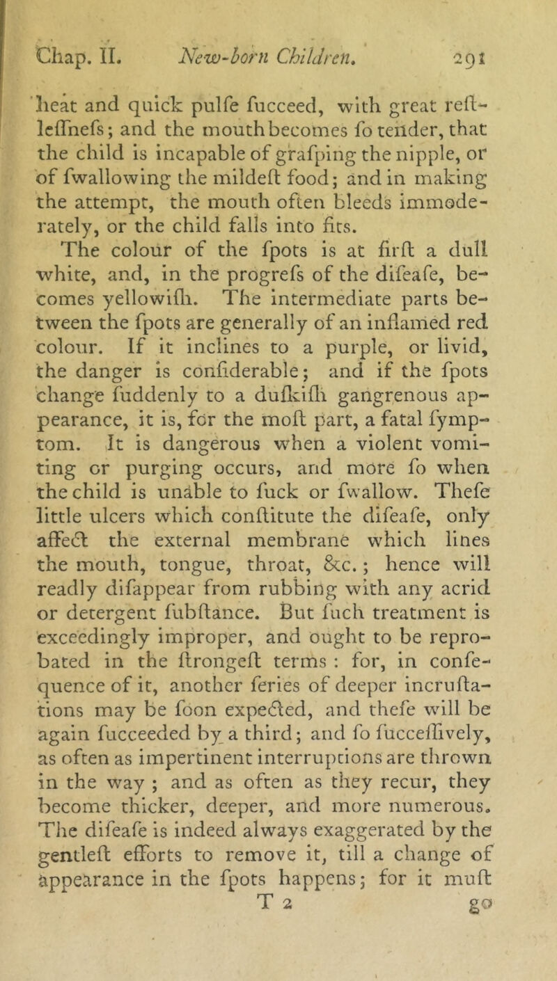 Chap. II. New-born Children. 292 heat and quick pulfe fucceed, with great red- leffnefs; and the mouth becomes fo tender, that the child is incapable of gfafping the nipple, or of fwallowing the milded food; and in making the attempt, the mouth often bleeds immode- rately, or the child falls into fits. The colour of the fpots is at fil'd a dull white, and, in the progrefs of the difeafe, be- comes yellowifh. The intermediate parts be- tween the fpots are generally of an inflamed red colour. If it inclines to a purple, or livid, the danger is confiderable; and if the fpots change fuddenly to a dufkifli gangrenous ap- pearance, it is, for the mod part, a fatal fymp- tom. It is dangerous wrhen a violent vomi- ting or purging occurs, and more fo when the child is unable to fuck or fwallow. Thefe little ulcers which conditute the difeafe, only affetd the external membrane which lines the mouth, tongue, throat, &c.; hence will readly difappear from rubbing with any acrid or detergent fubdance. But fuch treatment is exceedingly improper, and ought to be repro- bated in the dronged terms : for, in confe- quence of it, another feries of deeper incruda- tions may be foon expended, and thefe will be again fucceeded by a third; and fo fucceifivcly, as often as impertinent interruptions are thrown in the way ; and as often as they recur, they become thicker, deeper, and more numerous. The difeafe is indeed always exaggerated by the gentled efforts to remove it, till a change of appearance in the fpots happens; for it mud T 2 go