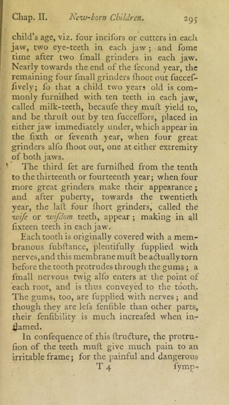 child’s age, viz. four incifors or cutters in each jaw, two eye-teeth in each jaw ; and fome time after two fmall grinders in each jaw. Nearly towards the end of the fecond year, the remaining four fmall grinders fhoot out fuccef- fively; fo that a child two years old is com- monly furnifhed with ten teeth in each jaw, called milk-teeth, becaufe they mult yield to, and be thrull out by ten luccelTors, placed in either jaw immediately under, which appear in the fixth or feventh year, when four great grinders alfo fhoot out, one at either extremity of both jaws. The third fet are furnifhed from the tenth to the thirteenth or fourteenth year; when four more great grinders make their appearance; and after puberty, towards the twentieth year, the laid four lhort grinders, called the iwife or twifdom teeth, appear ; making in all fixteen teeth in each jaw. Each tooth is originally covered with a mem- branous fubdance, plentifully fupplied with nerves, and this membrane muft be actually torn before the tooth protrudes through the gums ; a fmall nervous twig alfo enters at the point of each root, and is thus conveyed to the tooth. The gums, too, are fupplied with nerves; and though they are lefs fenfible than other parts,, their fenfibility is much increafed when in- flamed. In confequence of this ftrudlure, the protru- fion of the teeth muft give much pain to an irritable frame; for the painful and dangerous T 4 fymp-