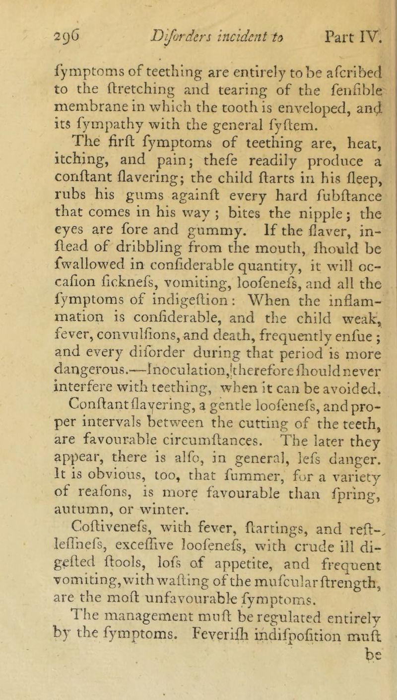 fymptoms of teething are entirely to be aferibed to the dretching and tearing of the fenfible membrane in which the tooth is enveloped, and its fympathy with the general fydem. The firft fymptoms of teething are, heat, itching, and pain; thefe readily produce a conflant Havering; the child darts in his fleep, rubs his gums againft every hard fubdance that comes in his way ; bites the nipple; the eyes are fore and gummy. If the Haver, in- dead of dribbling from the mouth, lhould be fwallowed in confiderable quantity, it will oc- cafion deknefs, vomiting, loofenefs, and all the fymptoms of indigedion: When the indam- mation is condderable, and the child weak, fever, convulfions, and death, frequently enfue ; and every diforder during that period is more dangerous.—Inoculation,''therefore diould never interfere with teething, when it can be avoided. Conftantflayering, a gentle loofenefs, and pro- per intervals between the cutting of the teeth, are favourable circumdances. The later they appear, there is alfo, in general, lefs danger. It is obvious, too, that dimmer, for a variety of reafons, is more favourable than fpring, autumn, or winter. Codivenefs, with fever, dartings, and red-, leffnefs, excedive loofenefs, with crude ill di- geded dools, lots of appetite, and frequent vomiting, with wading of the mufculardrength, are the mod unfavourable fymptoms. The management mud be regulated entirely by the fymptoms. Feverifti indifpofition mud be