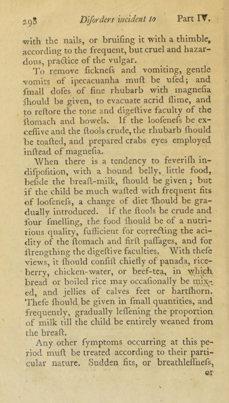 with the nails, or bruifing it with a thimble* according to the frequent, but cruel and hazar- dous, pra6li.ee of the vulgar. To remove ficknefs and vomiting, gentle vomits of ipecacuanha muft be ufed; and fmall dofes of fine rhubarb with magnefia fhould be given, to evacuate acrid Dime, and to refiore the tone and digedive faculty of the ftomach and bowels. If the loofenefs be ex- cefilve and the fiools crude, the rhubarb fhould be toafted, and prepared crabs eyes employed inftead of magnefia. When there is a tendency to feverifh in- difpofition, with a bound belly, little food, befide the bread-milk, diould be given ; but if the child be much waded with frequent fits of loofenefs, a change of diet fhould be gra- dually introduced. If the dools be crude and four duelling, the food fiiould be of a nutri- tious quality, diffident for correding the aci- dity of the domach and fird pafiages, and for drengthmg the digedive faculties. With thefe views, it diould confid chiefly of panada, rice- berry, chicken-water, or beef-tea, in whiph bread or boiled rice may occasionally be mix- ed, and jellies of calves feet or hartfliorn. Thefe diould be given in fmall quantities, and frequently, gradually ledening the proportion of milk till the child be entirely weaned from the bread. Any other fymptoms occurring at this pe- riod mud be treated according to their parti- cular nature. Sudden fits, or breathlelfnefs, ©r