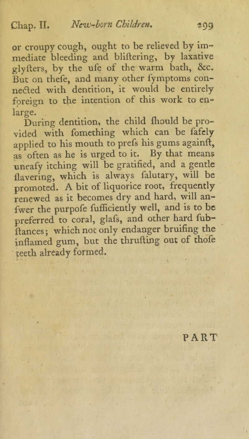 l t r or croupy cough, ought to be relieved by im- mediate bleeding and bliftering, by laxative glyfters, by the ufe of the warm bath, &c. But on thefe, and many other fymptoms con- nected with dentition, it would be entirely foreign to the intention of this work to en- large. During dentition, the child fhould be pro- vided with fomething which can be fafely applied to his mouth to prefs his gums againft, as often as he is urged to it. By that means uneafy itching will be gratified, and a gentle Havering, which is always falutary, will be promoted. A bit of liquorice root, frequently renewed as it becomes dry and hard, will an- fwer the purpofe fufficiently well, and is to be preferred to coral, glafs, and other hard fub- ftances; which not only endanger bruifing the inflamed gum, but the thrufting out of thofe teeth already formed. PART