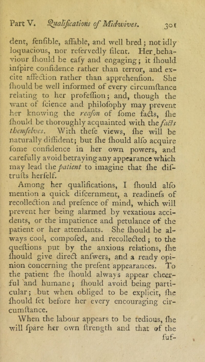 dent, fenfible, affable, and well bred ; not idly loquacious, nor refervedly blent. Her .beha- viour ihould be eafy and engaging; it Ihould infpire confidence rather than terror, and ex- cite afFedion rather than apprehenfion. She ihould be well informed of every circumflance relating to her profeffion; and, though the want of fcience and philofophy may prevent her knowing the reafon of fome fads, {lie fhould be thoroughly acquainted with the fa&s them fives. With thefe views, {he will be naturally diffident; but Ihe fhould alfo acquire fome confidence in her own powers, and carefully avoid betraying any appearance which may lead thz patient to imagine that {lie dif- truils herfelf. Among her qualifications, I fhould alfo mention a quick difeernment, a readinefs of recolledion and prefence of mind, which will prevent her being alarmed by vexatious acci- dents, or the impatience and petulance of the patient or her attendants. She Ihould be al- ways cool, compofed, and recolleded; to the queflions put by the anxious relations, {lie ihould give dired anfwers, and a ready opi- nion concerning the prefent appearances. To the patient fhe fhould always appear cheer- ful and humane; fhould avoid being parti- cular; but when obliged to be explicit, ihe fhould fet before her every encouraging cir- cumftance. When the labour appears to be tedious, {lie will fpare her own ftrength and that of the fuf-