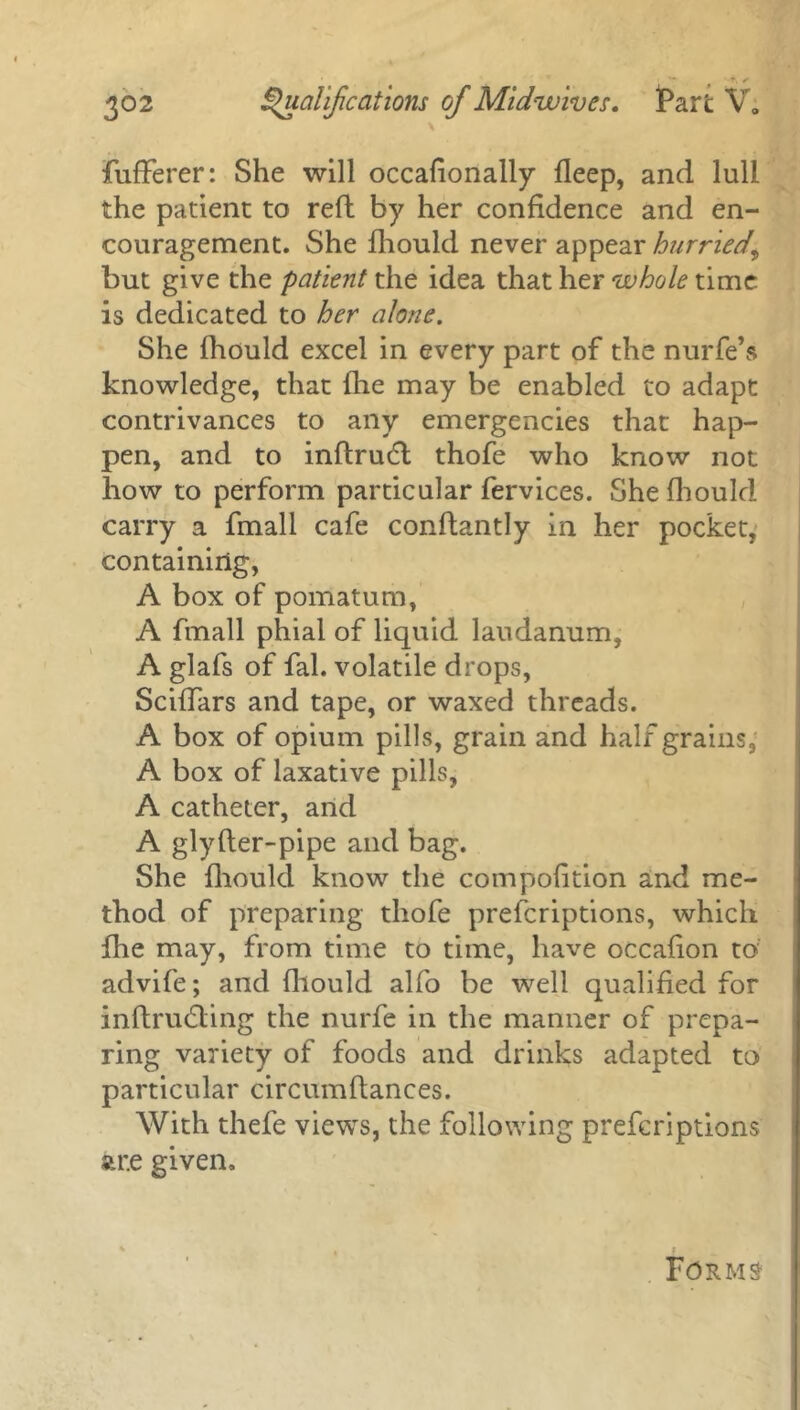 r, ✓ 302 Qualifications of Midwives. Part V„ \ fufferer: She will occafionally deep, and lull the patient to reft by her confidence and en- couragement. She fhould never appear hurried, but give the patient the idea that her whole time is dedicated to her alone. She fhould excel in every part of the nurfe’s knowledge, that lhe may be enabled to adapt contrivances to any emergencies that hap- pen, and to inflrudt thofe who know not how to perform particular fervices. She fhould carry a fmall cafe conftantly in her pocket, containing, A box of pomatum, A fmall phial of liquid laudanum, A glafs of fal. volatile drops, Sciffars and tape, or waxed threads. A box of opium pills, grain and half grains, A box of laxative pills, A catheter, and A glyfter-pipe and bag. She fhould know the compofition and me- thod of preparing thofe prescriptions, which fhe may, from time to time, have occafion to advife; and fhould alfo be well qualified for inftrudting the nurfe in the manner of prepa- ring variety of foods and drinks adapted to particular circumftances. With thefe views, the following preferiptions str.e given. Forms-