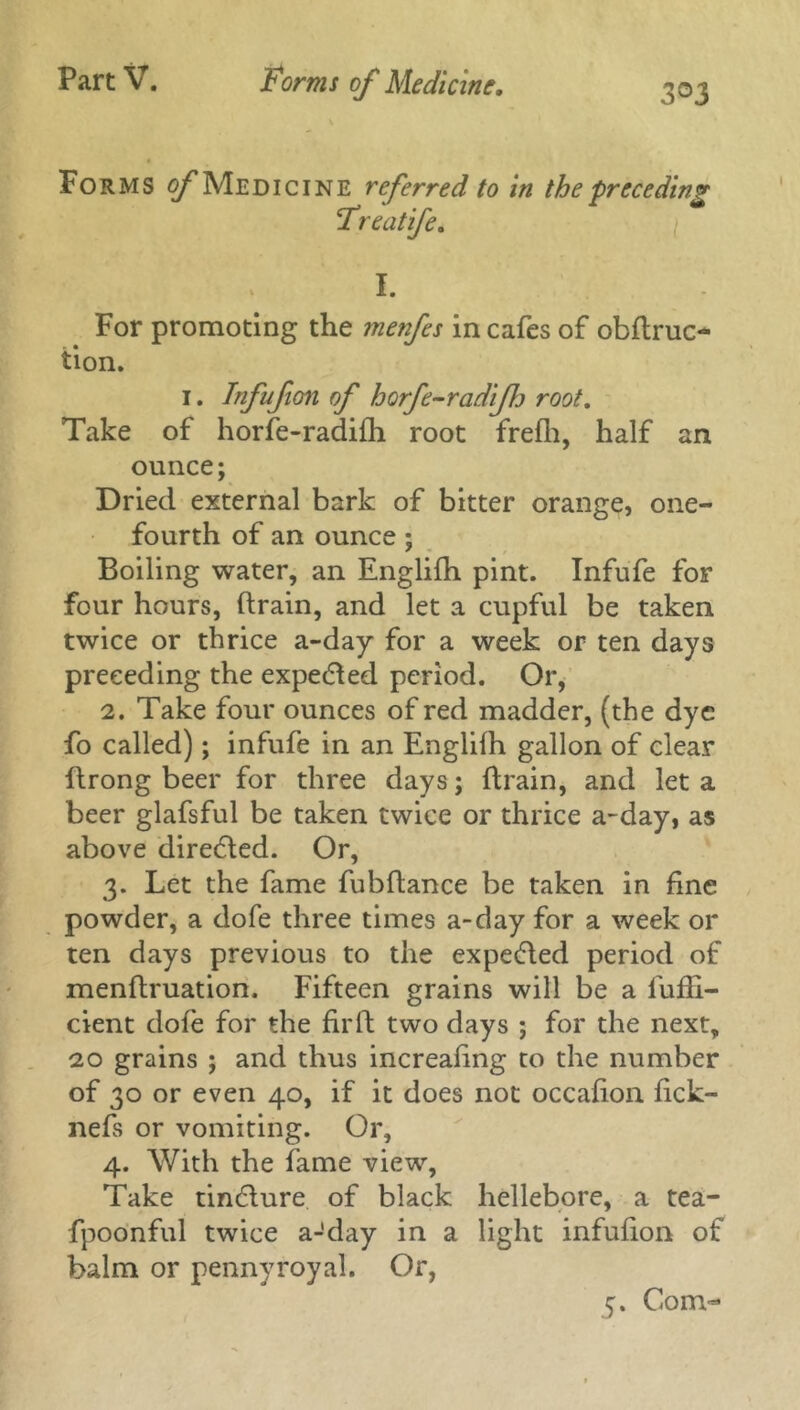 3©3 Forms of Medicine referred to in the ■preceding Freatife. I. For promoting the menfes in cafes of obftruc- tion. 1. Tnfufion of horfe-radifij root. Take of horfe-radifh root frefh, half an ounce; Dried external bark of bitter orange, one- fourth of an ounce; Boiling water, an Englifh pint. Infufe for four hours, (train, and let a cupful be taken twice or thrice a-day for a week or ten days preceding the expected period. Or, 2. Take four ounces of red madder, (the dye fo called); infufe in an Englifh gallon of clear ftrong beer for three days; (train, and let a beer glafsful be taken twice or thrice a-day, as above directed. Or, 3. Let the fame fubftance be taken in fine powder, a dofe three times a-day for a week or ten days previous to the expected period of menftruation. Fifteen grains will be a fufli- cient dofe for the fir ft two days ; for the next, 20 grains ; and thus increafing to the number of 30 or even 40, if it does not occafion fick- nefs or vomiting. Or, 4. With the fame view. Take tinfture of black hellebore, a tea- fpoonful twice a-'day in a light infufion of balm or pennyroyal. Or, 5. Com~