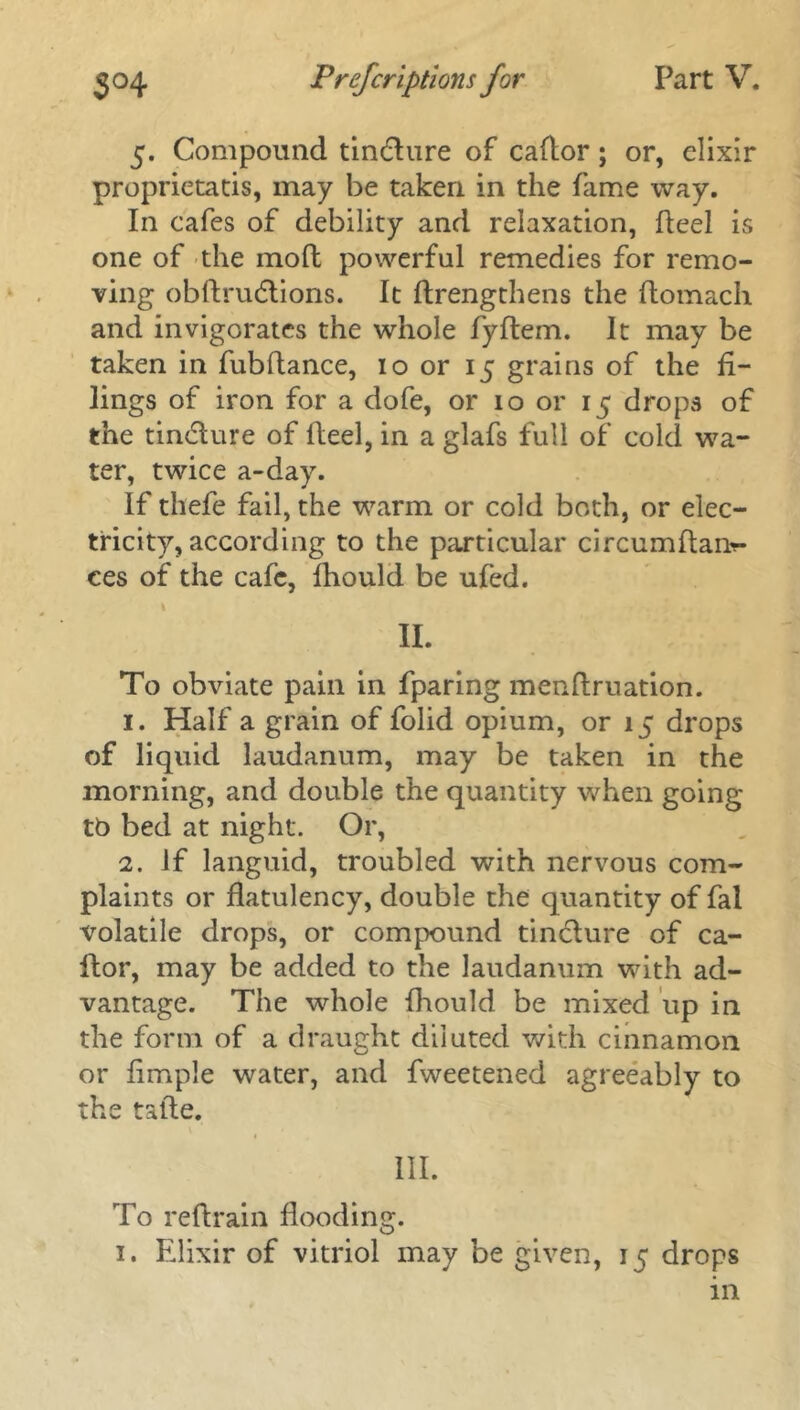 5. Compound tin&ure of cador; or, elixir proprietatis, may be taken in the fame way. In cafes of debility and relaxation, deel is one of the mod powerful remedies for remo- ving obdrudtions. It drengthens the ftomach and invigorates the whole fydem. It may be taken in fubdance, 10 or 15 grains of the fi- lings of iron for a dofe, or 10 or 15 drops of the tin<5lure of deel, in a glafs full of cold wa- ter, twice a-day. If thefe fail, the warm or cold both, or elec- tricity, according to the particular circumdai>- ces of the cafe, fhould be ufed. 1 II. To obviate pain in fparing mendruation. 1. Half a grain of folid opium, or 15 drops of liquid laudanum, may be taken in the morning, and double the quantity when going tt> bed at night. Or, 2. if languid, troubled with nervous com- plaints or fiatulency, double the quantity of fal volatile drops, or compound tincture of ca- dor, may be added to the laudanum with ad- vantage. The whole fhould be mixed up in the form of a draught diluted with cinnamon or fimple water, and fweetened agreeably to the tade. III. To redrain Hooding. 1. Elixir of vitriol may be given, 15 drops in