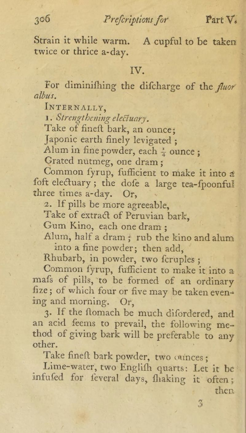 Strain it while warm. A cupful to be taken twice or thrice a-day. IV. For diminifhing the difcharge of the fluof albus. Internally, 1. Strengthening electuary. Take of fineft bark, an ounce; Japonic earth finely levigated ; Alum in fine powder, each ~ ounce ; Grated nutmeg, one dram ; Common fyrup, fufficient to make it into a foft electuary ; the dofe a large tea-fpoonfu! three times a-day. Or, 2. If pills be more agreeable. Take of extrad of Peruvian bark. Gum Kino, each one dram ; Alum, half a dram ; rub the kino and alum into a fine powder; then add, Rhubarb, in powder, two fcruples ; Common fyrup, fufficient to make it into a mafs of pills, to be formed of an ordinary fize; of which four or five may be taken even- ing and morning. Or, 3. If the ftomach be much difordered, and an acid feems to prevail, the following me- thod of giving bark will be preferable to any other. Take fine ft bark powder, two ounces ; Lime-water, two Englifh quarts: Let it be infufed for leveral days, fhaking it often; then.