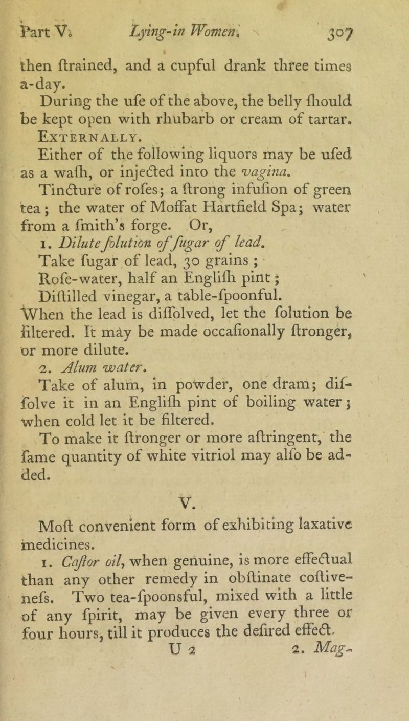 then {trained, and a cupful drank three times a-day. During the ufe of the above, the belly fliould be kept open with rhubarb or cream of tartar. Externally. Either of the following liquors may be ufed as a walh, or injected into the -vagina. Tindture of rofes; a ftrong infufion of green tea; the water of Moffat Hartfield Spa; water from a fmith’s forge. Or, 1. Dilutefolution of fugar of lead. Take fugar of lead, 30 grains ; Rofe-water, half an Englifli pint; Diltilled vinegar, a table-fpoonful. When the lead is diffolved, let the folution be filtered. It may be made occafionally ftronger, or more dilute. 2. Alum water. Take of alum, In powder, one dram; dif— folve it in an Englifh pint of boiling water; when cold let it be filtered. To make it flronger or more aflringent, the fame quantity of white vitriol may alfo be ad- Moft convenient form of exhibiting laxative medicines. 1. Cafor oil, when genuine, is more effectual than any other remedy in obhinate coflive- nefs. Two tea-fpoonsful, mixed with a little of any fpirit, may be given every three or four hours, till it produces the defired effedl. U 2 2. Mag-