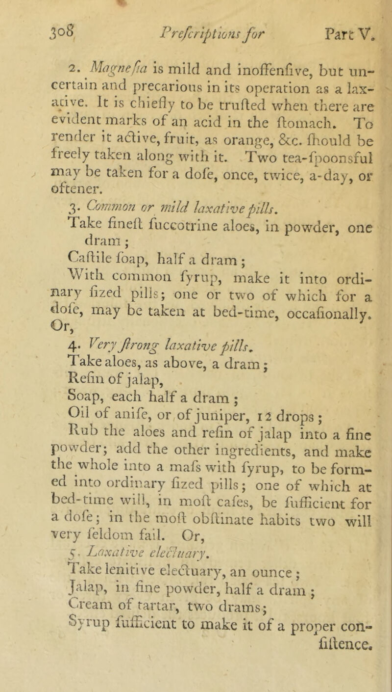 2. Magnefia is mild and inofFenfive, but un- certain and precarious in its operation as a lax- ative. It is chiefly to be trufled when there are evident marks of an acid in the ftomach. To render it active, fruit, as orange, 8tc. fhould be Ireely taken along with it. Two tea-fpoonsful may be taken for a dole, once, twice, a-day, or oftener. 3. Common or mild laxative pills. Take flnelt fuccotrine aloes, in powder, one dram; Caflile foap, half a dram ; \v itli common fyrup, make it into ordi- nal y iized pills; one or two of which for a dole, may be taken at bed-time, occafionally. 4. Very Jlrong laxative pills. Take aloes, as above, a dram; Refin of jalap, Soap, each half a dram ; Oil of anife, or of juniper, 12 drops ; Rub the aloes and refin of jalap into a fine Powder; add the other ingredients, and make the whole into a mafs with fyrup, to be form- ed into ordinary fized pills; one of which at bed- time will, in mod cafes, be fufficient for a dofe; in the moll obfiinate habits two will very feldom fail. Or, 5, Laxative elechtary. 1 ake lenitive electuary, an ounce ; Jalap, in fine powder, half a dram ; Cream of tartar, two drams; Syrup fufficient to make it of a proper con- fidence*