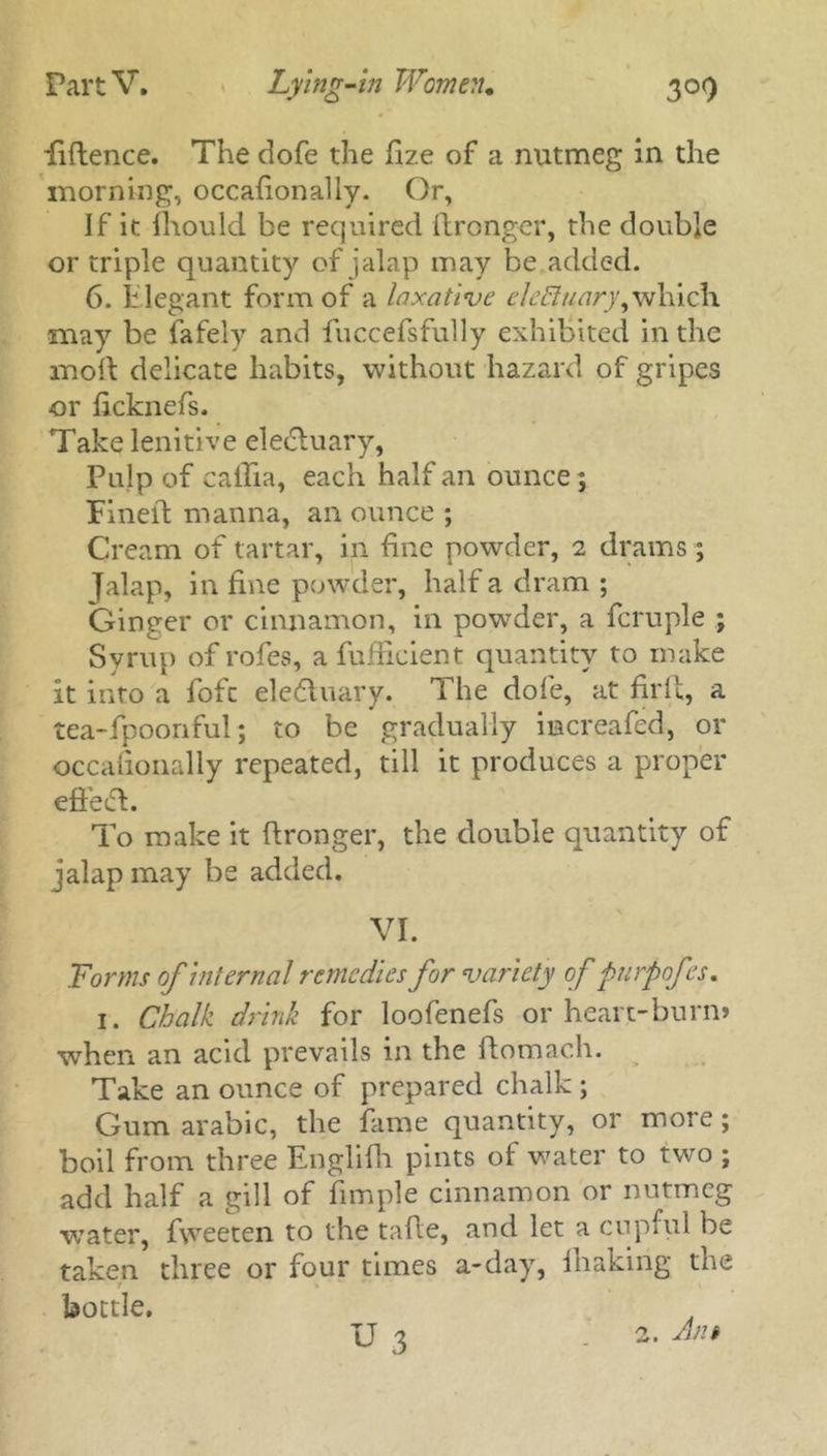 fiftence. The dofe the fize of a nutmeg in the morning, occafionally. Or, If it Should be required ftronger, the double or triple quantity of jalap may be added. 6. Elegant form of a laxative elcBuary, which may be fafely and fuccefsfully exhibited in the mod delicate habits, without hazard of gripes or ficknefs. Take lenitive eledtuary, Pulp of caflia, each half an ounce; Fined manna, an ounce ; Cream of tartar, in fine powder, 2 drams; Jalap, in fine powder, half a dram ; Ginger or cinnamon, in powder, a fcruple ; Syrup of rofes, a fufHcient quantity to make it into a fofc eledtuary. The dofe, at fil'd, a tea-fpoonful; to be gradually imereafed, or occasionally repeated, till it produces a proper effedt. To make it dronger, the double quantity of jalap may be added. VI. Forms of internal remedies for variety of purpofes. 1. Chalk drink for loofenefs or heart-burn* when an acid prevails in the domach. Take an ounce of prepared chalk ; Gum arabic, the fame quantity, or more; boil from three Englifh pints of water to two ; add half a gill of Simple cinnamon or nutmeg water, fweeten to the tade, and let a cupful be taken three or four times a-day, fhaking the t \ bottle. U 3 2. Ant