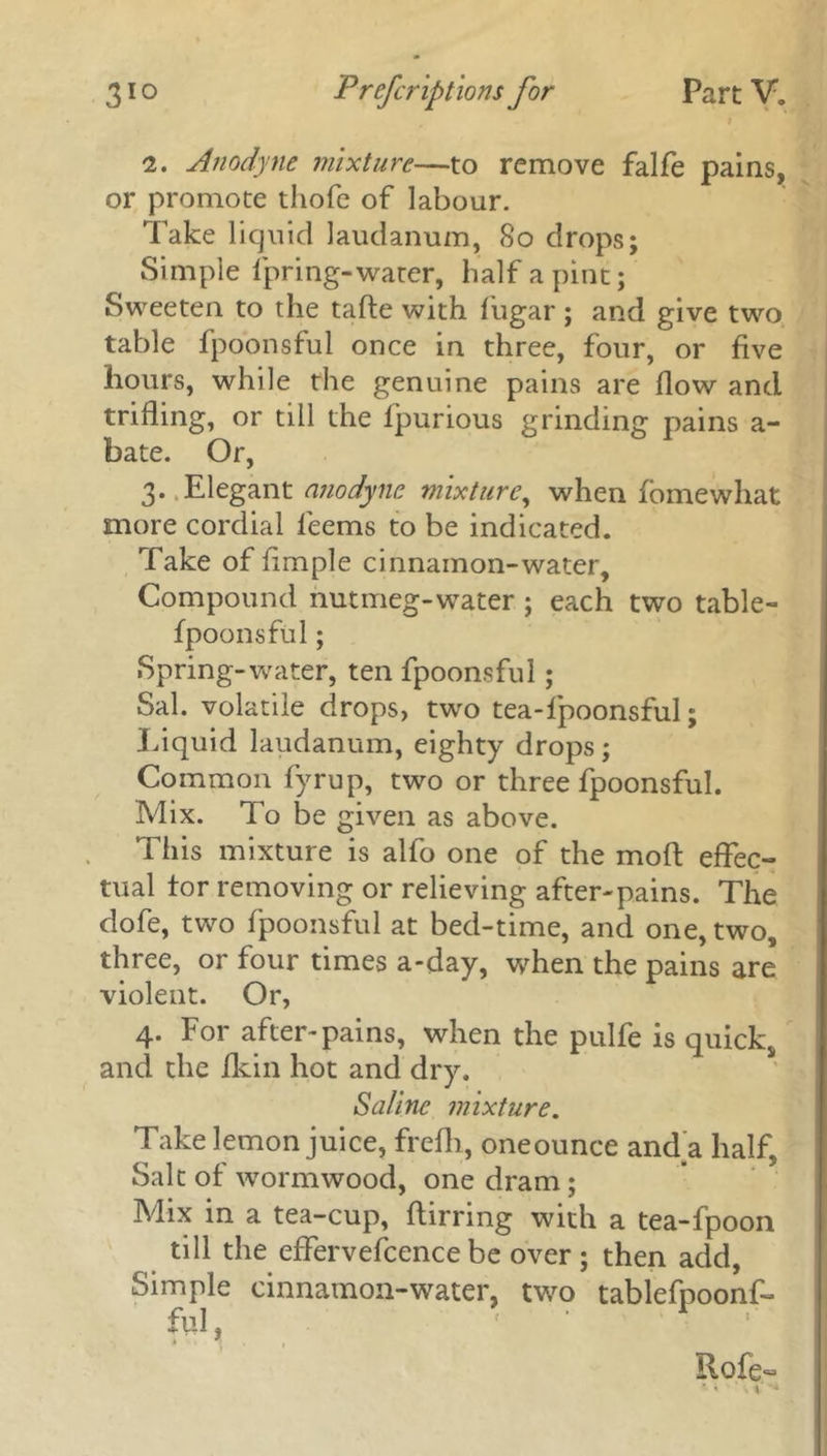 2. Anodyne mixture—to remove falfe pains, or promote tliofe of labour. Take liquid laudanum, 80 drops; Simple fpring-water, half a pint; Sweeten to the tafte with liigar ; and give two table fpoonsful once in three, four, or five hours, while the genuine pains are flow and trifling, or till the fpurious grinding pains a- bate. Or, 3. Elegant anodyne mixture, when fomewhat more cordial fieems to be indicated. Take of Ample cinnamon-water. Compound nutmeg-water ; each two table- fpoonsful; Spring-water, ten fpoonsful ; Sal. volatile drops, two tea-fpoonsful; Liquid laudanum, eighty drops; Common fyrup, two or three fpoonsful. Mix. To be given as above. This mixture is alfo one of the mod effec- tual tor removing or relieving after-pains. The dofe, two fpoonsful at bed-time, and one, two, three, or four times a-day, when the pains are violent. Or, 4. For after-pains, when the pulfe is quick, and the Akin hot and dry. Saline mixture. Take lemon juice, frefh, oneounce and a half. Salt of wormwood, one dram; Mix in a tea-cup, ftirring with a tea-fpoon till the effervefcence be over ; then add, Simple cinnamon-water, two tablefpoonf- ful, Rofe- \