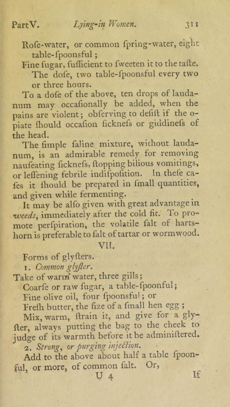 * Rofe-water, or common fpring-water, eight table-fpoonsful ; Fine fugar, fuflicient to fweeten it to the tafle. The dole, two table-fpoonsful every two or three hours. To a dofe of the above, ten drops of lauda- num may occasionally be added, when the pains are violent; obferving to defill if the o- piate Should occafion ficknels or giudinefs of the head. The Simple faline mixture, without lauda- num, is an admirable remedy for removing naufeating ficknefs, flopping bilious vomitings, or leffening febrile indifpolition. In thefe ca- fes it Should be prepared in fmall quantities, and given while fermenting. It may be alfo given with great advantage in weeds, immediately after the cold lit. To pro- mote perfpiration, the volatile fait of harts- horn is preferable to fait of tartar or wormwood. VII. Forms of glyflers. i. Common glyfter. Take of warin' water, three gills; Coarfe or raw fugar, a table-fpoonful; Fine olive oil, four fpoonsful; or Frelh butter, the Size of a fmall hen egg ; Mix, warm, drain it, and give for a gly- fter, always putting the bag to the cheek to judge of its warmth before it be adminiftered. ■2. Strong, or purging injection. Add to the above about halt a table Spoon- ful, or more, of common fait. Or, U 4 If