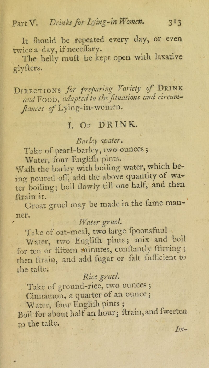 It flionld be repeated every day, or even twice a-day, if neceffary. The belly mu ft be kept open with laxative glyfters. I Directions for preparing Variety of Drink and Food, adapted to the filiations and circurn- fances of Lying-in-women. I. Of DRINK. Barley 'water. Take of pearl-barley, two ounces ; Water, four Enghfh pints. Wadi the barley with boiling water, which be- ing poured off, add the above quantity of wa- ter boiling 5 bod flowly till one half, and then drain it. Groat gruel may be made in the fame man- ner. ' Water gruel. Take of oat-meal, two large fpoonsfuul v Water, two Englifh pints; mix and boil for ten or fifteen minutes, conftantly ftirring ; then drain, and add fugar or fait fufficient to the taffe. Rice gruel. Take of ground-rice, two ounces ; Cinnamon, a quarter of an ounce ; Water, four Englifti pints ; Boil for about half an hour; drain,and fweeten to the tafte.