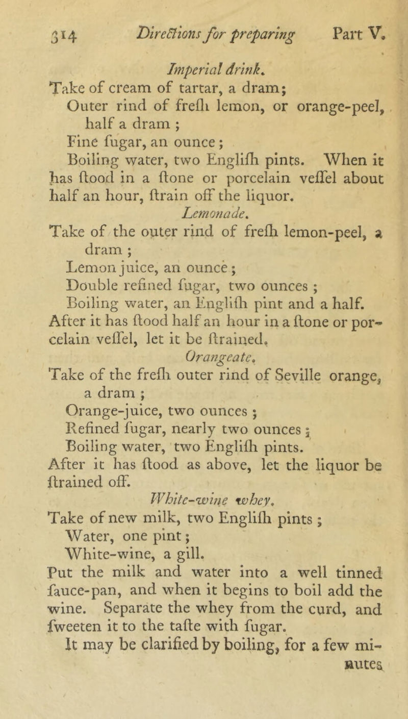 Imperial drink. Take of cream of tartar, a dram; Outer rind of frefU lemon, or orange-peel, half a dram ; Fine fugar, an ounce ; Boiling water, two Englifh pints. When it has flood in a flone or porcelain veffel about half an hour, drain off the liquor. Lemonade. Take of the outer rind of frefh lemon-peel, a dram ; Lemon juice, an ounce; Double refined fugar, two ounces ; Boiling water, an Englifh pint and a half. After it has dood half an hour in a done or por- celain veffel, let it be drained. Orange ate. Take of the fredi outer rind of Seville orange, a dram ; Orange-juice, two ounces ; Refined fugar, nearly two ounces; Boiling water, two Englifh pints. After it has dood as above, let the liquor be drained off. White -wine whey. Take of new milk, two Englifh pints ; Water, one pint; White-wine, a gill. Put the milk and water into a well tinned fauce-pan, and when it begins to boil add the wine. Separate the whey from the curd, and fweeten it to the tade with fugar. It may be clarified by boiling, for a few mi- nutes