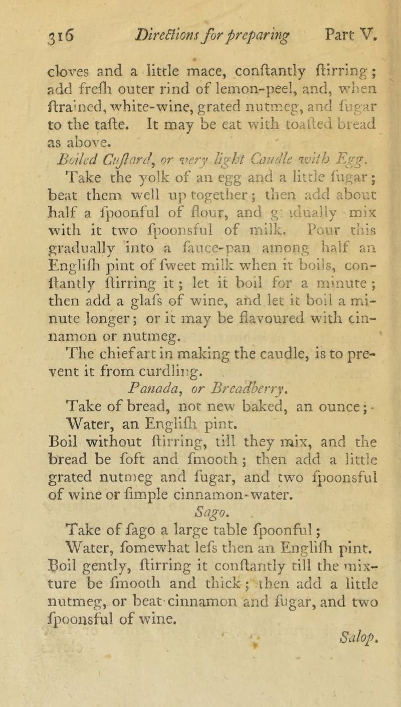 cloves and a little mace, conftandy ftirring; add frefh outer rind of lemon-peel, and, when ftrained, white-wine, grated nutmeg, and fugar to the tafte. It may be eat with toailed bread as above. Boiled Cnficirdy or very light Caudle with Egg. Take the yolk of an egg and a little fugar; beat them well up together; then add about half a fpoonful of flour, and g: idually mix with it two fpoonsful of milk. Pour this gradually into a fauce-pan among half an Englifh pint of fweet milk when it boils, con- llantly ftirring it; let it boil for a minute ; then add a glafs of wine, and let it boil a mi- nute longer; or it may be flavoured with cin- namon or nutmeg. The chief art in making the caudle, is to pre- vent it from curdling. Panada, or Breadberry. rI’ake of bread, not new baked, an ounce; - Water, an Englifh pint. Boil without ftirring, till they mix, and the bread be foft and fmooth ; then add a little grated nutmeg and fugar, and two fpoonsful of wine orfimple cinnamon-water. Sago. Take of fago a large table fpoonful; Water, fomewhat lefs then an Englifh pint. Boil gently, ftirring it conftantly till the mix- ture be fmooth and thick; then add a little nutmeg, or beat cinnamon and fugar, and two fpoonsful of wine. Salop, J * *