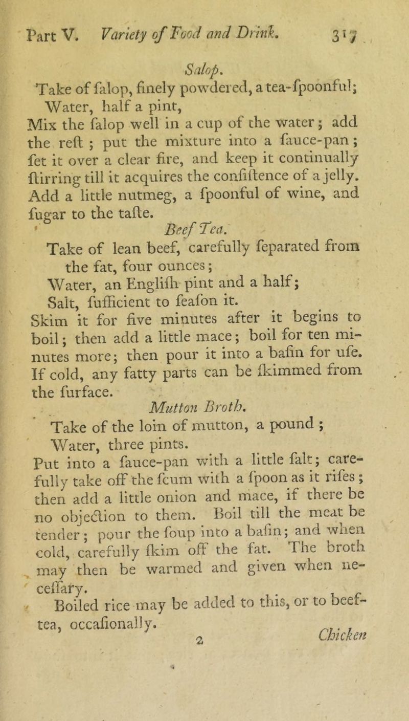 Salop. Take of falop, finely powdered, a tea-fpoonful; Water, half a pint, Mix the falop well in a cup of the water; add the reft ; put the mixture into a fauce-pan; fet it over a clear fire, and keep it continually ftirring till it acquires the confidence of a jelly. Add a little nutmeg, a fpoonful of wine, and fugar to the tafte. Beef Tea. Take of lean beef, carefully feparated from the fat, four ounces; Water, an Englifh pint and a half; Sait, fufficient to feafon it. Skim it for five minutes after it begins to boil; then add a little mace; boil for ten mi- nutes more; then pour it into a bafin for ufe. If cold, any fatty parts can be fkimmed from the furface. Mutton Broth. Take of the loin of mutton, a pound ; Water, three pints. Put into a fauce-pan with a little fait; care- fully take off the fcum with a fpoon as it riles ; then add a little onion and mace, if thcie be no objection to them. Boil till the meat be tender; pour the foup into a balm; and wnen cold, carefully fkim oft the fat. The broth may then be warmed and given when ne- ceftary. Boiled rice may be added to this, or to beef- tea, occaftonally. 2 Chicken