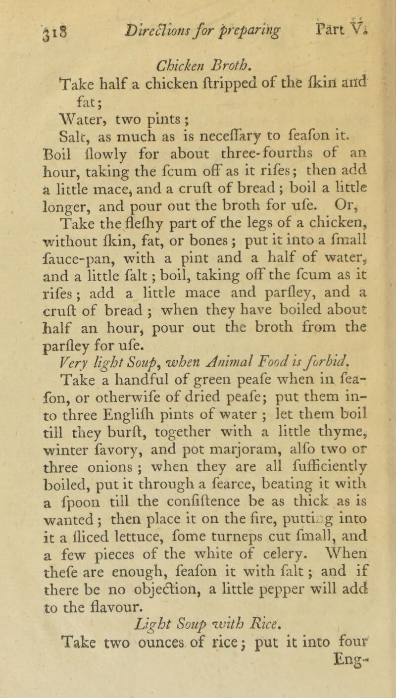 Chicken Broth. Take half a chicken ftripped of the fkin and fat; Water, two pints; Sale, as much as is neceffary to feafon it. Boil flowly for about three-fourths of an, hour, taking the feum off'as it rifes; then add a little mace* and a cruft of bread ; boil a little longer, and pour out the broth for ufe. Or, Take the flefhy part of the legs of a chicken, without fkin, fat, or bones ; put it into a fmali fauce-pan, with a pint and a half of water, and a little fait; boil, taking off the feum as it rifes; add a little mace and parfley, and a cruft of bread ; when they have boiled about half an hour, pour out the broth from the parfley for ufe. Very light Soup, when Animal Food is forbid. Take a handful of green peafe when in fea- fon, or otherwife of dried peafe; put them in- to three Englifh pints of water ; let them boil till they burft, together with a little thyme, winter favory, and pot marjoram, alfo two or three onions ; when they are all fufficiently boiled, put it through a fearce, beating it with a fpoon till the confiftence be as thick as is wanted; then place it on the fire, putti g into it a fliced lettuce, fome turneps cut fmali, and a few pieces of the white of celery. When thefe are enough, feafon it with fait; and if there be no objection, a little pepper will add to the flavour. Light Soup with Rice. Take two ounces of rice; put it into four Eng-