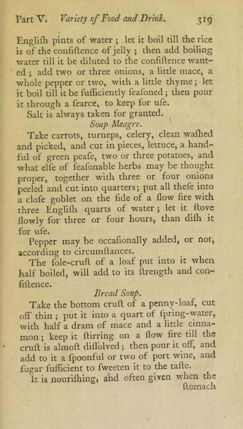 Englifh pints of water ; let it boil till the rice is of the confidence of jelly ; then add boiling water till it be diluted to the confidence want- ' ed ; add two or three onions, a little mace, a whole pepper or two, with a little thyme; let it boil till it be fudiciently feafoned; then pour it through a fearce, to keep for ufe. Salt is always taken for granted. Soup Meagre. Take carrots, turneps, celery, clean wafhed and picked, and cut in pieces, lettuce, a hand- ful of green peafe, two or three potatoes, and what elfe of feafonable herbs may be thought proper, together with three or four onions peeled and cut into quarters; put all thefe into a clofe goblet on the fide of a dow dre with three Englifh quarts of water ; let it dove dowly for three or four hours, than difli it for ufe. Pepper may be occafionally added, or not^ according to circumdances. The fole-crud of a loaf put into it when half boiled, will add to its drength and con- fidence. Bread Soup. Take the bottom crud of a penny-loaf, cut off thin ; put it inco a quart of fpring-water, with half a dram of mace and a little cinna- mon ; keep it dirring on a flow fire till the crud is almod diffolved; then pour it off, and add to it a fpoonful or two of port wine, and fugar fufficient to fweeten it to the tade. It is nouriffling, and often given when the ffomach