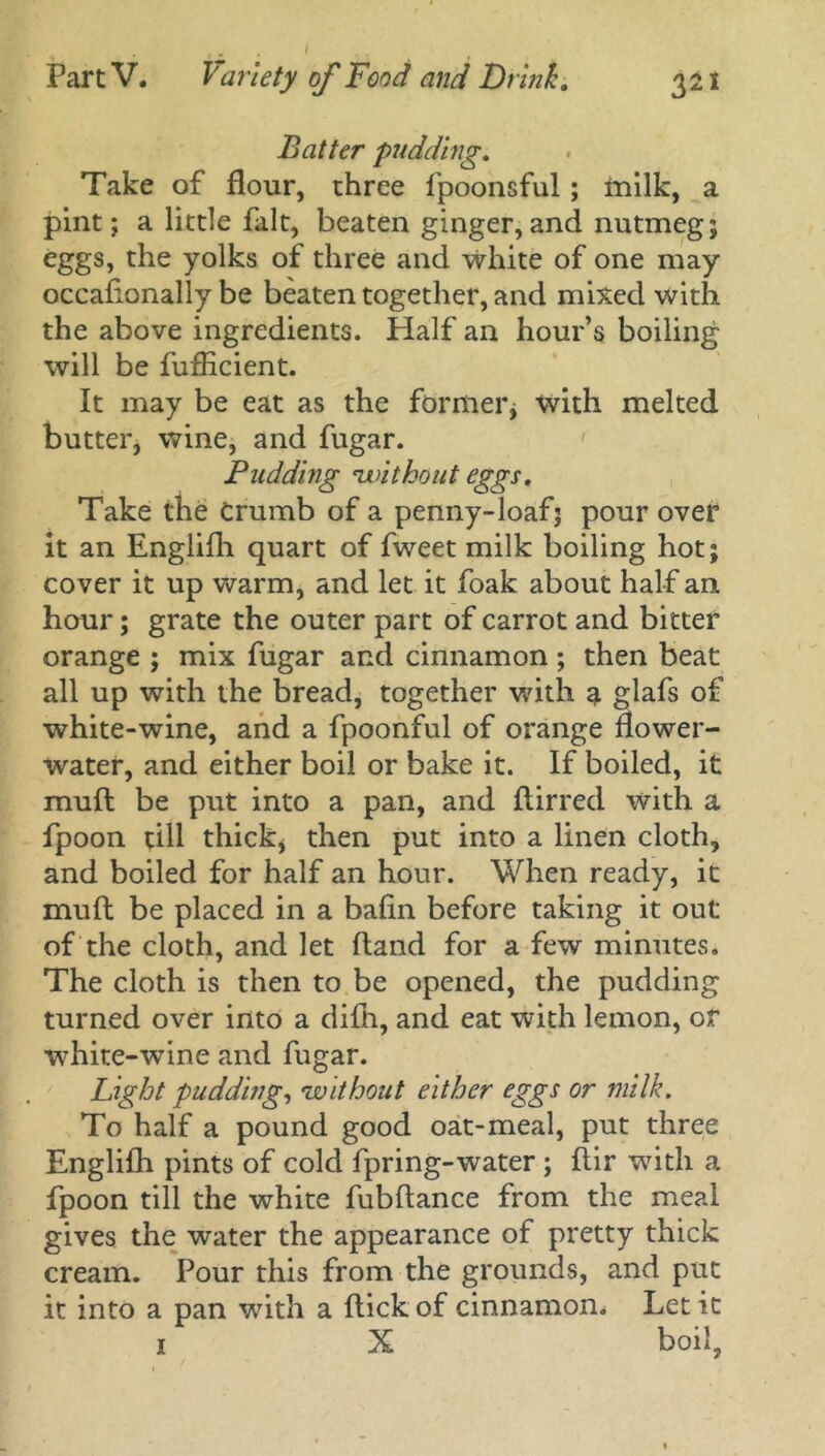Batter pudding. Take of flour, three fpoonsful; milk, a pint; a little fait, beaten ginger,and nutmeg; eggs, the yolks of three and white of one may occafionally be beaten together, and mixed with the above ingredients. Half an hour’s boiling will be fufficient. It may be eat as the former; with melted butter, wine, and fugar. Pudding •,without eggs. Take the Crumb of a penny-loaf; pour over it an Englifh quart of fweet milk boiling hot; cover it up warm, and let it foak about half an hour; grate the outer part of carrot and bitter orange ; mix fugar and cinnamon ; then beat all up with the bread, together with a glafs of white-wine, and a fpoonful of orange flower- water, and either boil or bake it. If boiled, it mull be put into a pan, and flirred with a fpoon till thick, then put into a linen cloth, and boiled for half an hour. When ready, it muft be placed in a bafin before taking it out of the cloth, and let hand for a few minutes. The cloth is then to be opened, the pudding turned over into a difh, and eat with lemon, or white-wine and fugar. Light pudding, 'without either eggs or milk. To half a pound good oat-meal, put three Englifh pints of cold fpring-water ; flir with a fpoon till the white fubflance from the meal gives the water the appearance of pretty thick cream. Pour this from the grounds, and put it into a pan with a flick of cinnamon. Let it 1 X boil,
