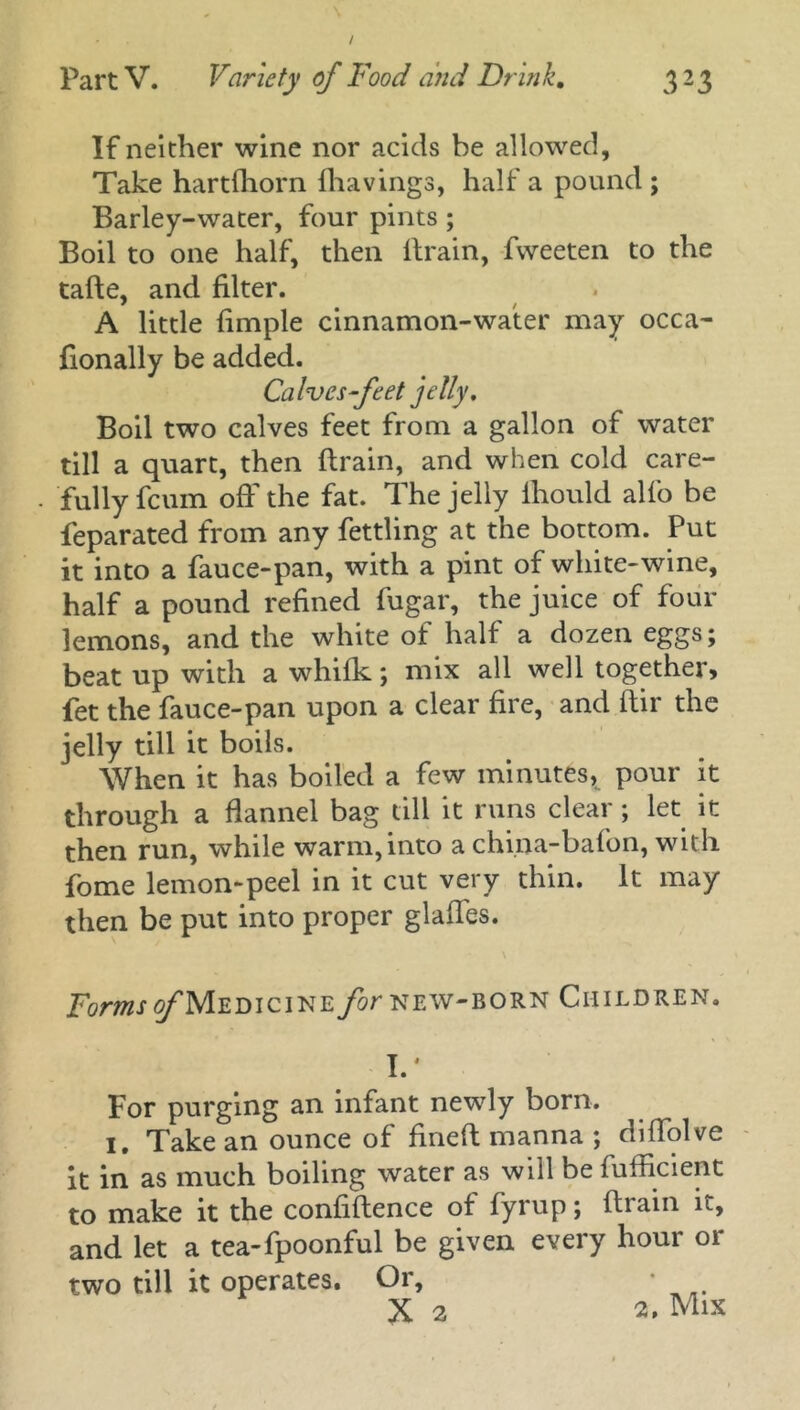 / Part V. Variety of Food and Drink. 323 If neither wine nor acids be allowed, Take hartfhorn (havings, half a pound ; Barley-water, four pints ; Boil to one half, then drain, fweeten to the tade, and filter. A little (imple cinnamon-water may occa- fionally be added. Calves feet jelly. Boil two calves feet from a gallon of water till a quart, then drain, and when cold care- fully fcum oft' the fat. The jelly ihould alfo be feparated from any fettling at the bottom. Put it into a fauce-pan, with a pint of white-wine, half a pound refined fugar, the juice of four lemons, and the white of half a dozen eggs; beat up with a whifk; mix all well together, fet the fauce-pan upon a clear fire, and dir the jelly till it boils. When it has boiled a few minutes* pour it through a flannel bag till it runs clear; let it then run, while warm, into a china-bafon, with fome lemon-peel in it cut very thin. It may then be put into proper glades. Forms of Medicine for new-born Children. I.' For purging an infant newly born. I, Take an ounce of fined manna ; diflolve it in as much boiling water as will be fuflicient to make it the confidence of fyrup; drain it, and let a tea-fpoonful be given every hour or two till it operates. Or,