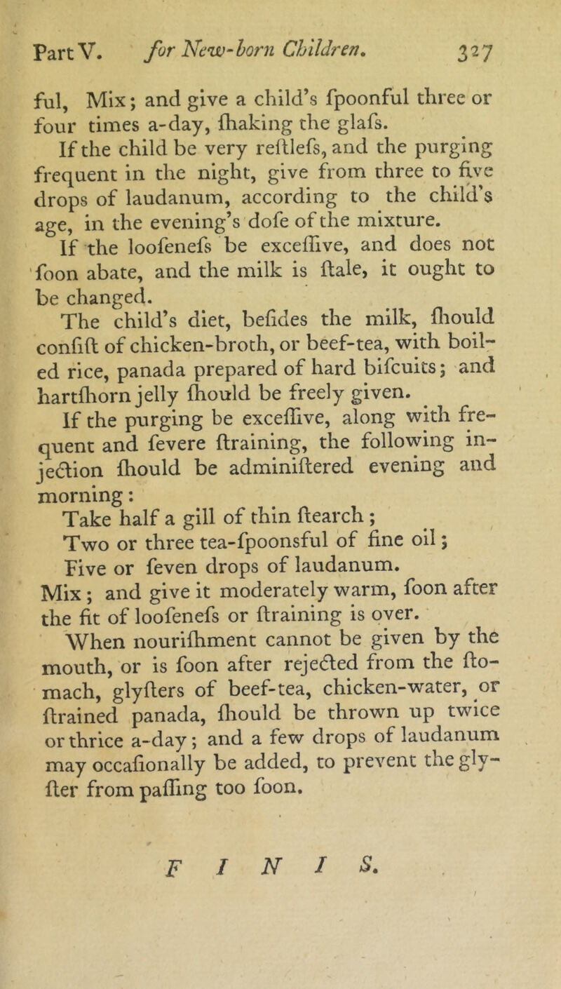 ful, Mix; and give a child’s fpoonful three or four times a-day, {baking the glafs. If the child be very reltlefs, and the purging frequent in the night, give from three to five drops of laudanum, according to the child's age, in the evening’s dofe of the mixture. If the loofenefs be excefhve, and does not foon abate, and the milk is {tale, it ought to be changed. The child’s diet, befides the milk, fliould confift of chicken-broth, or beef-tea, with boil- ed rice, panada prepared of hard bifcuits; and hartfhorn jelly fhould be freely given. If the purging be excefhve, along with fre- quent and fevere {training, the following in- jection fliould be adminiftered evening and morning: Take half a gill of thin ftearch ; Two or three tea-fpoonsful of fine oil; Five or feven drops of laudanum. Mix ; and give it moderately warm, foon after the fit of loofenefs or {training is over. When nourifhment cannot be given by the mouth, or is foon after rejected from the fto- mach, glyfters of beef-tea, chicken-water, or {trained panada, fliould be thrown up twice or thrice a-day; and a few drops of laudanum may occaflonally be added, to prevent the gly- fter from pafling too foon. FINIS.