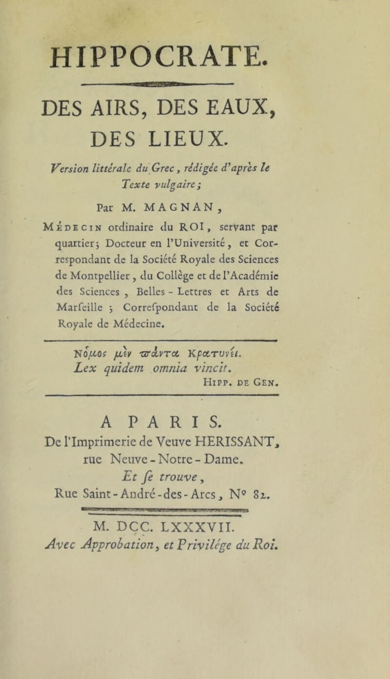 DES AIRS, DES EAUX, DES LIEUX. Version littérale du Grec, rédigée diaprés le Texte vulgaire; Par M. MAGNAN, Médecin ordinaire du ROI, servant par quartieri Docteur en l’Université, et Cor- respondant de la Société Royale des Sciences de Montpellier, du Collège et de l’Académie des Sciences , Belles - Lettres et Arts de Marfeille ; Correfpondanc de la Société Royale de Médecine. No^ttOf [juv so'dvTce, KfXTVvit. Lex quîdem omnia vincit. HiPP. DE Gen. A PARIS. De rimprimcrie de Veuve HERISSANT, rue Neuve - Notre - Dame. Et fe trouve, Rue Saint-André-des-Arcs, N^ Sx. M. DÇC. LXXXVII. Avec Approbation, et Privilège du Roi.