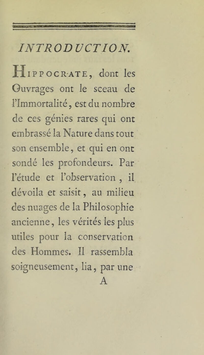 INTRODUCTION. H IPPOCR-ATE, dont les Ouvrages ont le sceau de l’Immortalité, est du nombre de ces génies rares qui ont embrassé la Nature dans tout son ensemble, et qui en ont sondé les profondeurs. Par l’étude et l’observation , il dévoila et saisit, au miÜeu des nuages de la Philosophie ancienne, les vérités les plus utiles pour la conservation des Hommes. Il rassembla soigneusement, lia, par une A