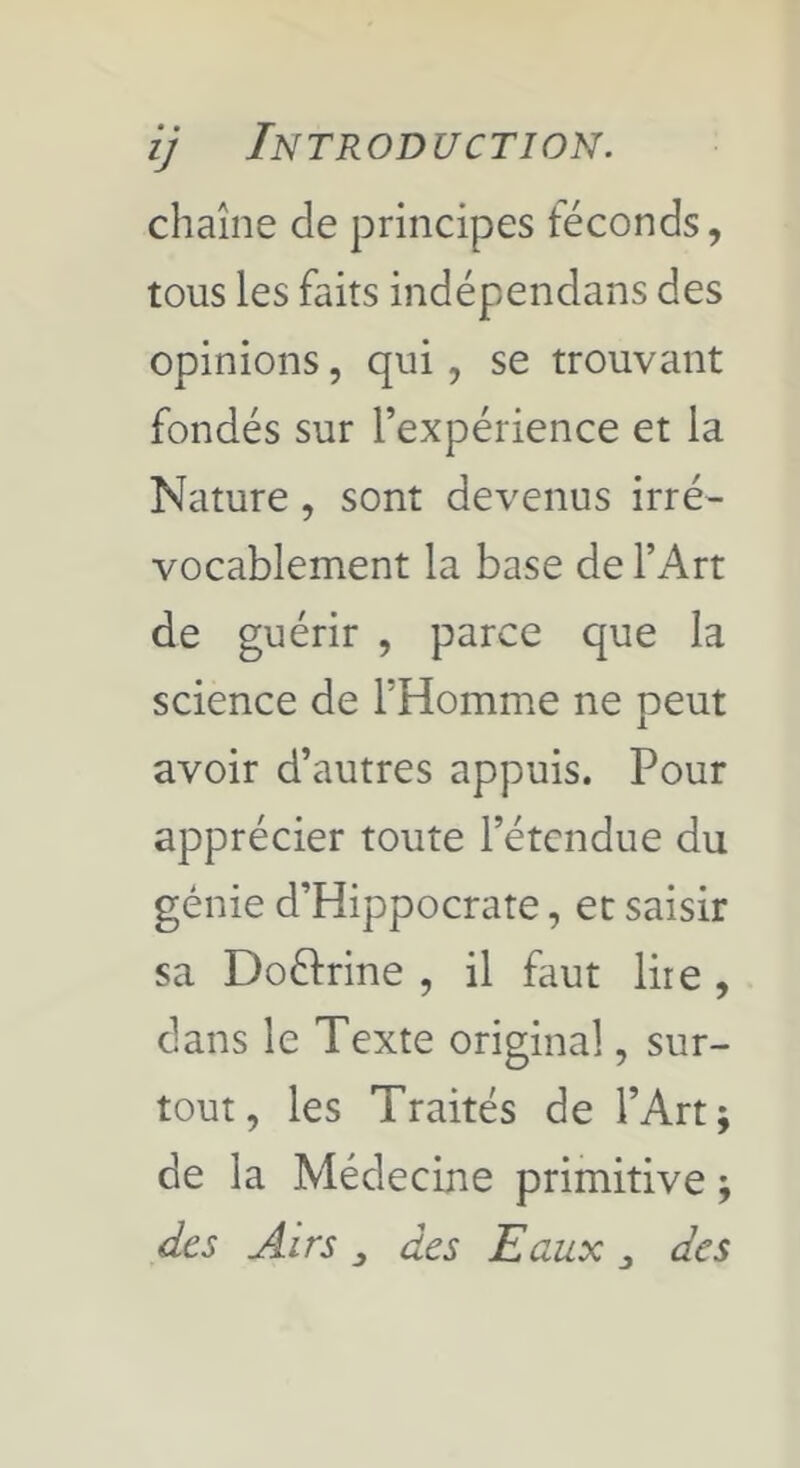 chaîne de principes téconds, tous les faits indépendans des opinions, qui, se trouvant fondés sur l’expérience et la Nature, sont devenus irré- vocablement la base de l’Art de guérir , parce que la science de l’Homme ne peut avoir d’autres appuis. Pour apprécier toute l’étendue du génie d’Hippocrate, et saisir sa Doélrine , il faut lire, dans le Texte original, sur- tout, les Traités de l’Art; de la Médecine primitive ; des Airs des Eaux ^ des