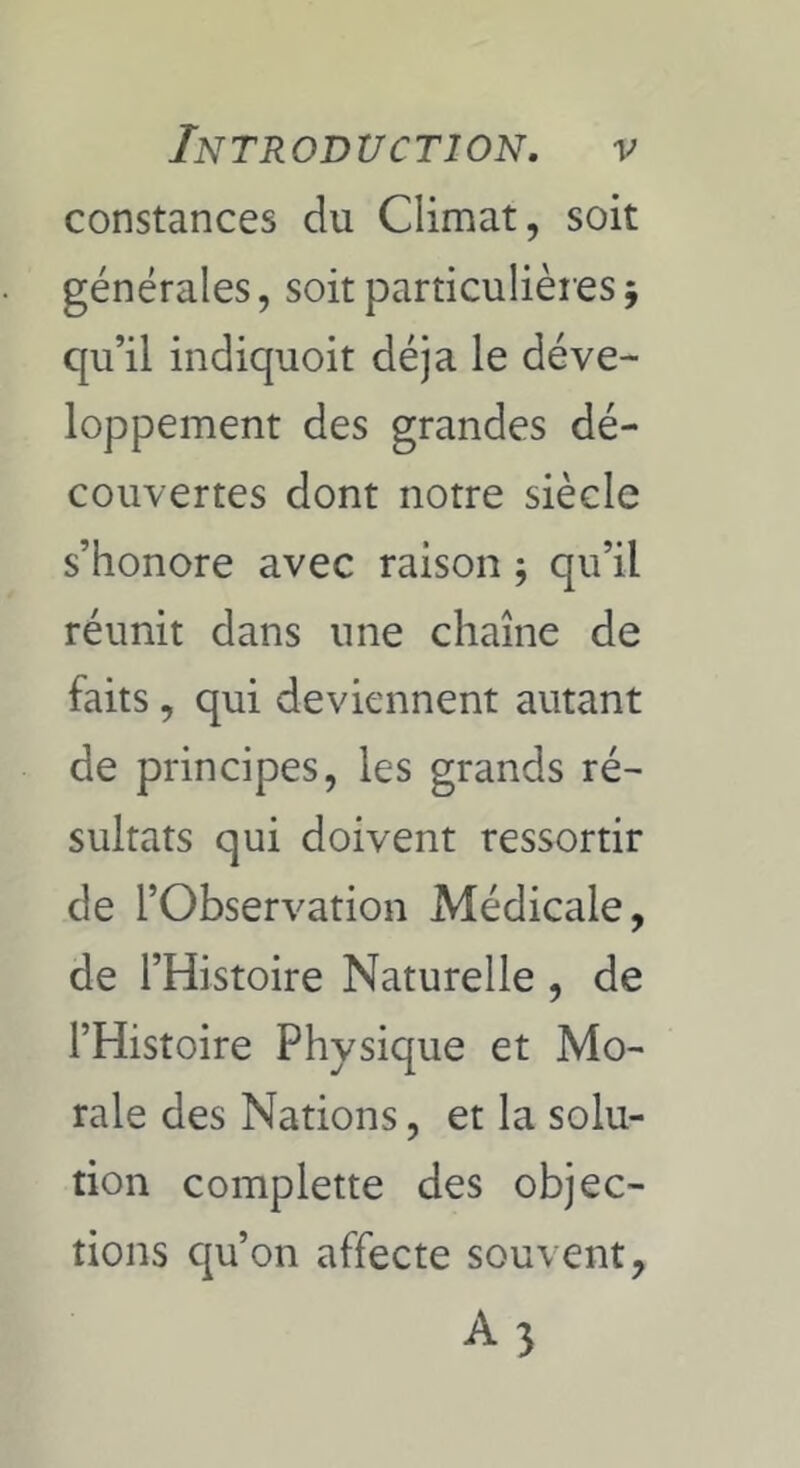 constances du Climat, soit générales, soit particulières5 qu’il indiquoit déjà le déve- loppement des grandes dé- couvertes dont notre siècle s’honore avec raison ; qu’il réunit dans une chaîne de faits, qui deviennent autant de principes, les grands ré- sultats qui doivent ressortir de l’Observation Médicale, de l’Histoire Naturelle , de l’Histoire Physique et Mo- rale des Nations, et la solu- tion complette des objec- tions c^u’on affecte souvent,