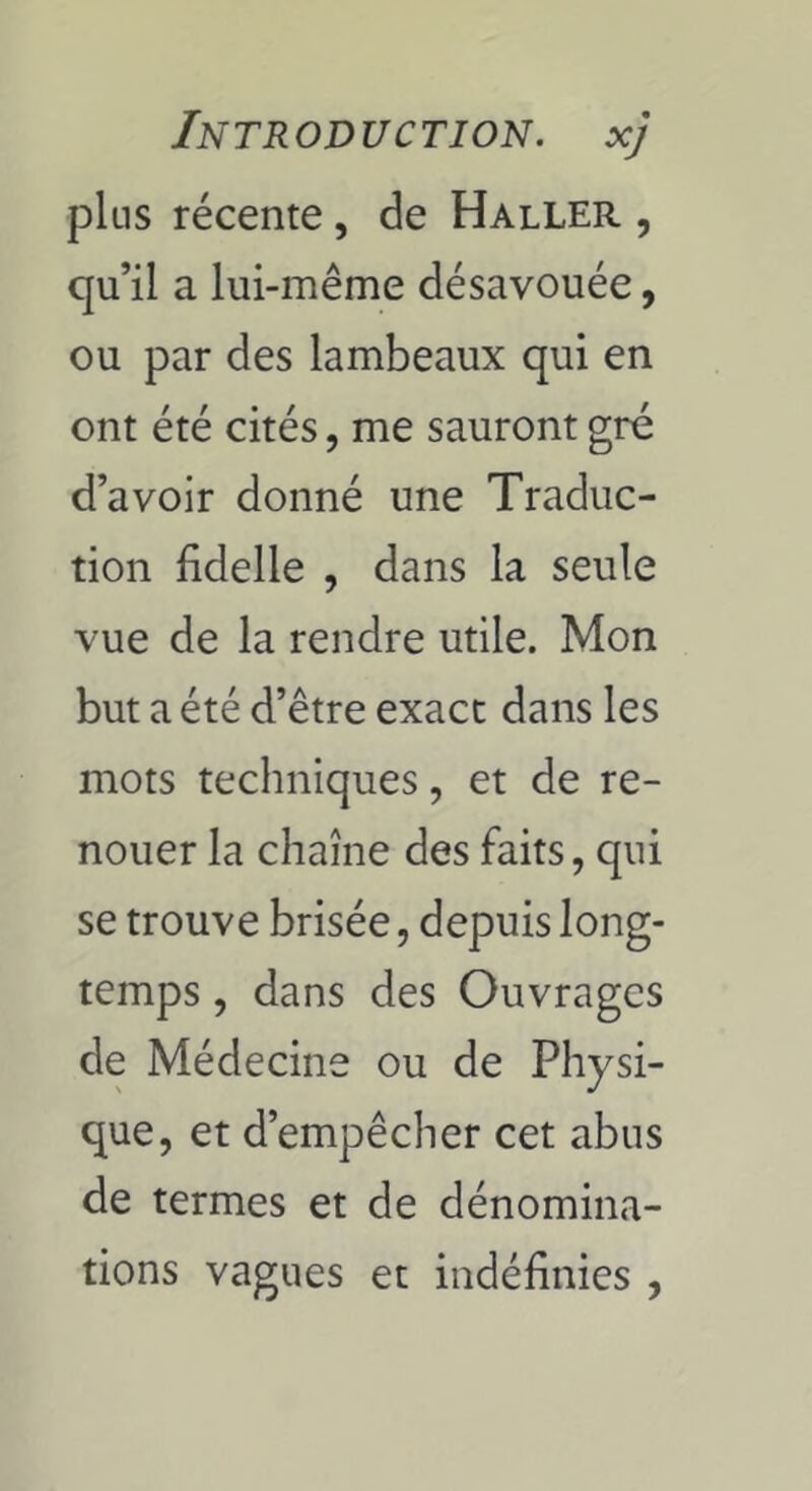 plus récente, de Haller , qu’il a lui-même désavouée, ou par des lambeaux qui en ont été cités, me sauront gré d’avoir donné une Traduc- tion fidelle , dans la seule vue de la rendre utile. Mon but a été d’être exact dans les mots techniques, et de re- nouer la chaîne des faits, qui se trouve brisée, depuis long- temps , dans des Ouvrages de Médecine ou de Physi- que, et d’empêcher cet abus de termes et de dénomina- tions vagues et indéfinies ,