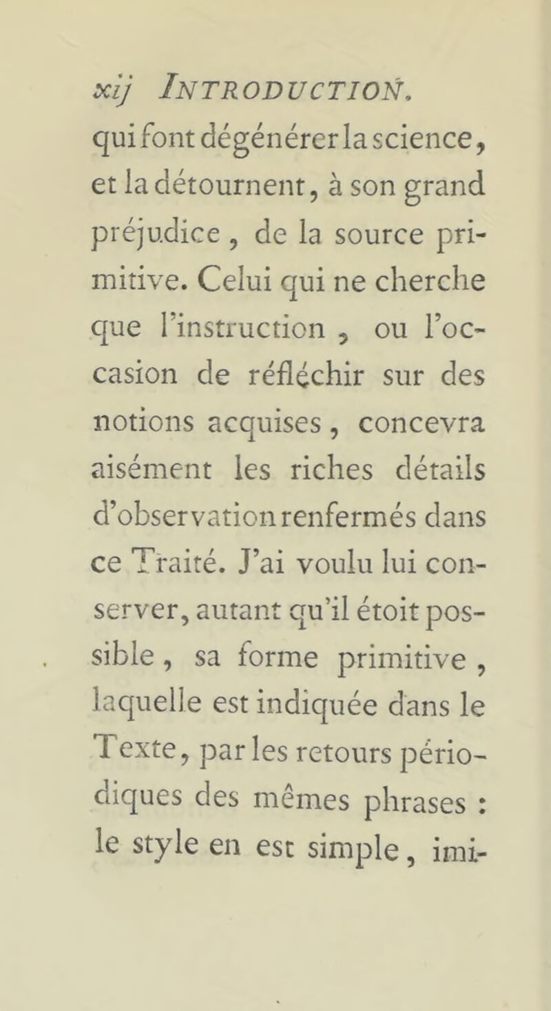 qui font dégénérer la science, et la détournent, à son grand préjudice , de la source pri- mitive. Celui qui ne cherche c[ue l’instruction , ou l’oc- casion de réfléchir sur des notions acquises, concevra aisément les riches détails d’observation renfermés dans ce Traité. J’ai voulu lui con- server, autant qu’il étoit pos- sible , sa forme primitive , laquelle est indiquée dans le Texte, parles retours pério- diques des memes phrases : le style en est simple, imi-