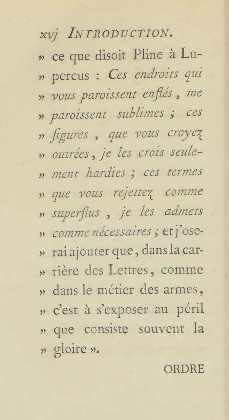 » ce que disoit Pline à Lii- » perçus : Ces endroits qui » vous paroissent enflés, me » paroissent sublimes ; ces » flgures , que vous croye’;^ » outrées, je les crois seule- w ment hardies ; ces termes » que vous rejette’^ comme » superflus , je les admets comme nécessaires ; et j’ose- » raiajouterque,danslaca^- » rière des Lettres, comme dans le métier des armes, c’est à s’exposer au péril que consiste souvent la » gloire ». ORDRE