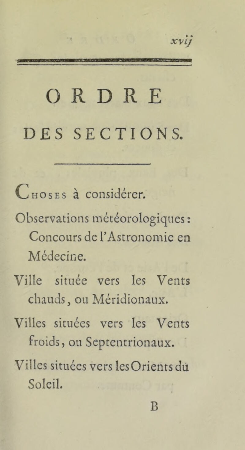 XVlJ ORDRE DES SECTIONS. Choses à considérer. Observations météorologiques : Concours de l’Astronomie en Médecine. Ville située vers les Vents chauds, ou Méridionaux. Villes situées vers les Vents froids , ou Septentrionaux. Villes situées vers lesOrients du Soleil. B