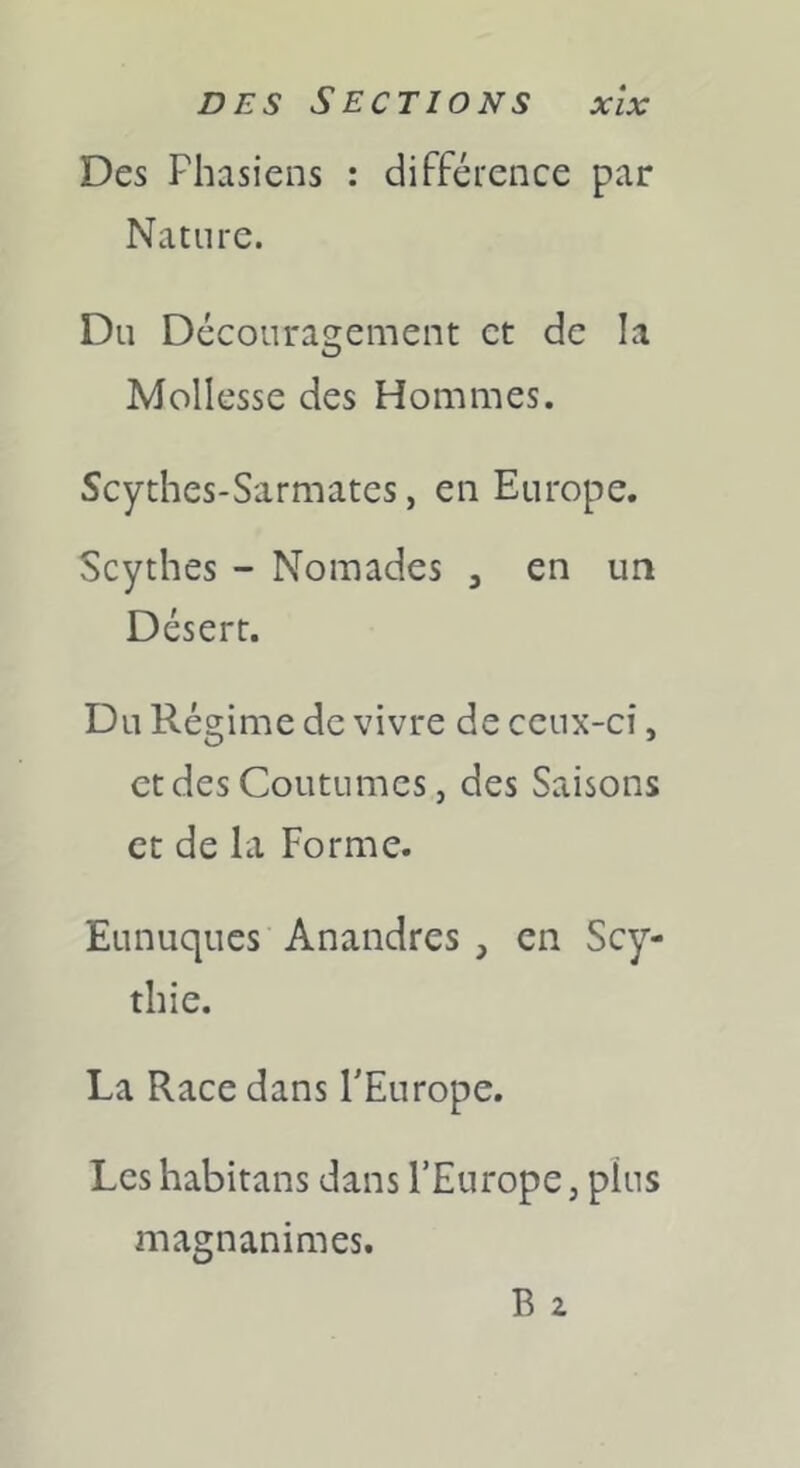 DES Sections xlx Des Fhasiens : différence par Nature. Du Découragement et de la Mollesse des Hommes. Scythes-Sarmates, en Europe. Scythes - Nomades , en un Désert. Du Régime de vivre de ceux-ci, et des Coutumes, des Saisons et de la Forme. Eunuques Anandres , en Scy- thie. La Race dans l'Europe. Les habitans dans l’Europe, plus magnanimes. B 2