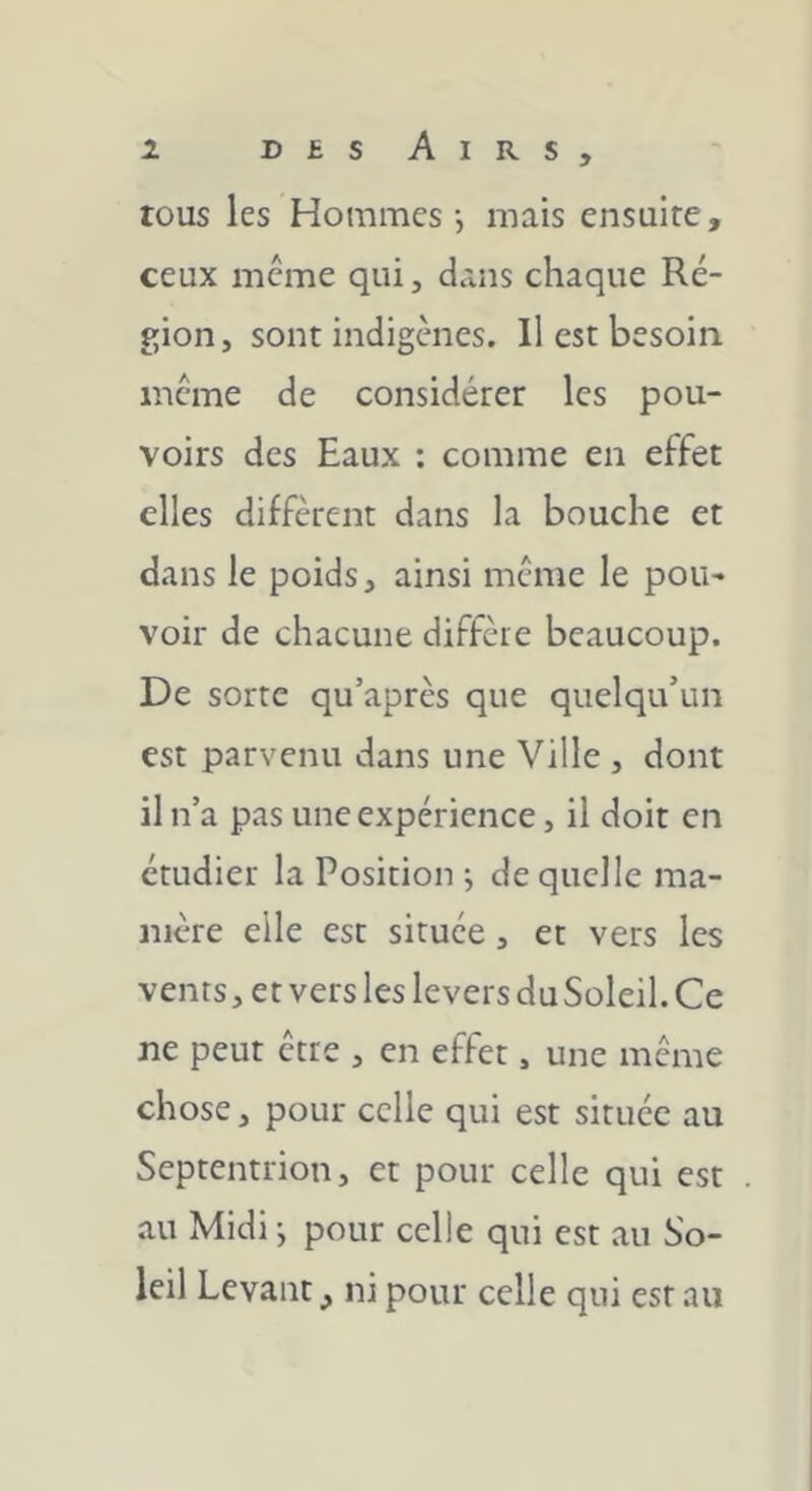 tous les Hommes-, mais ensuite, ceux meme qui, dans chaque Ré- gion, sont indigènes. Il est besoin meme de considérer les pou- voirs des Eaux ; comme en effet elles diffèrent dans la bouche et dans le poids, ainsi meme le pou- voir de chacune diffère beaucoup. De sorte qu’après que quelqu’un est parvenu dans une Ville , dont il n’a pas une expérience, il doit en étudier la Position ; de quelle ma- nière elle est située, et vers les vents, et vers les levers du Soleil. Ce ne peut être , en effet, une même chose, pour celle qui est située au Septentrion, et pour celle qui est au Midi j pour celle qui est au So- leil Levant,, ni pour celle qui est au i