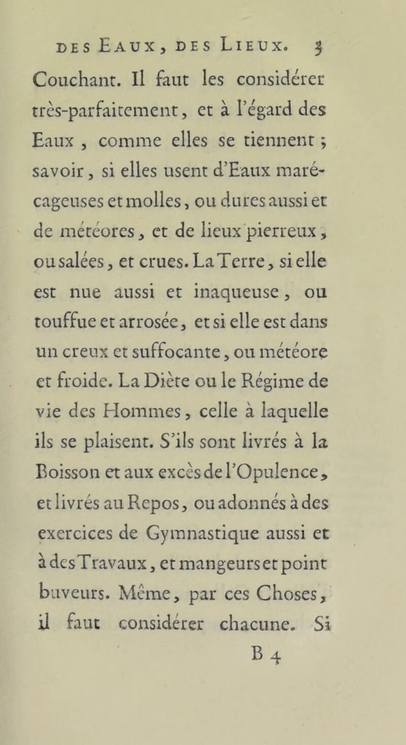 Couchant. Il faut les considérer très-parfaitement, et à l’égard des Eaux , comme elles se tiennent ; savoir, si elles usent d’Eaux maré- cageuses et molles, ou dures aussi et de météores, et de lieux pierreux, ousalées, et crues. LaTerre, si elle est nue aussi et inaqueusc, ou touffue et arrosée, et si elle est dans un creux et suffocante, ou météore et froide. La Diète ou le Régime de vie des Hommes, celle à laquelle ils se plaisent. S’ils sont livrés à la Boisson et aux excès de l’Opulence, et livrés au Repos, ou adonnés à des exercices de Gymnastique aussi et à desTravaux, et mangeurs et point buveurs. Meme, par ces Choses, il faut considérer chacune. Si B4