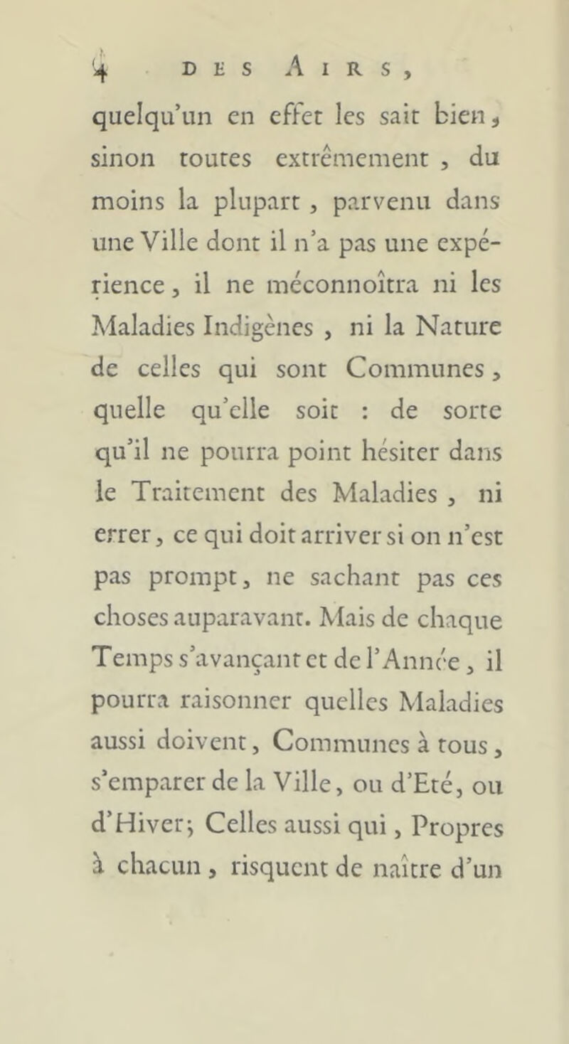 quelqu’un en effet les sait bien, sinon toutes extrêmement , du moins la plupart, parvenu dans une Ville dont il n’a pas une expé- rience , il ne méconnoîtra ni les Maladies Indigènes , ni la Nature de celles qui sont Communes, quelle qu’elle soit : de sorte qu’il ne pourra point hésiter dans le Traitement des Maladies , ni errer, ce qui doit arriver si on n’est pas prompt, ne sachant pas ces choses auparavant. Mais de chaque Temps s’avançant et de l’Année, il pourra raisonner quelles Maladies aussi doivent, Communes à tous, s’emparer de la Ville, ou d’Eté, ou d’Hiver; Celles aussi qui, Propres à chacun , risquent de naître d’un