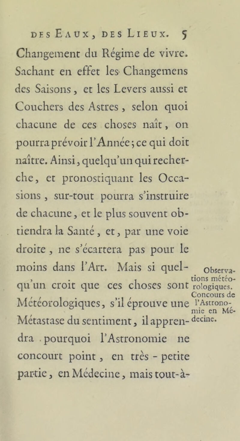 Changement du Régime de vivre. Sachant en effet les- Changemens des Saisons, et les Levers aussi et Couchers des Astres , selon quoi chacune de ces choses naît, on pourra prévoir l’Année*, ce qui doit naître. Ainsi, quelqu’un qui recher- che, et pronostiquant les Occa- sions , sur-tout pourra s’instruire de chacune, et le plus souvent ob- tiendra la Santé, et, par une voie droite , ne s’écartera pas pour le moins dans l’Art. Mais si quel- observa- , . , tions météo- qu un croit que ces choses sont roiogiques. , , , Concours de Météorologiques, s’il éprouvé une l’Astrono- mie en Me- Métastase du sentiment, il appren- ‘lecine. dra pourquoi l’Astronomie ne concourt point, en très - petite partie, en Médecine, mais tout-à-