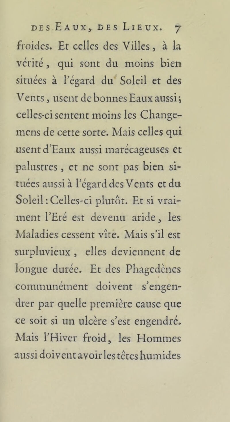 froides. Et celles des Villes, à la vérité, qui sont du moins bien situées à l’égard du Soleil et des Vents, usent de bonnes Eaux aussi *, celles-ci sentent moins les Change- mens de cette sorte. Mais celles qui usent d’Eaux aussi marécageuses et palustres, et ne sont pas bien si- tuées aussi à l’égard des Vents et du Soleil;Celles-ci plutôt. Et si vrai- ment l’Eté est devenu aride, les Maladies cessent vire. Mais s’il est surpluvieux , elles deviennent de longue durée. Et des Phagedènes communément doivent s’engen- drer par quelle première cause que ce soit si un ulcère s’est engendré. Mais l’Hiver froid, les Hommes aussi doivent avoir les tetes humides