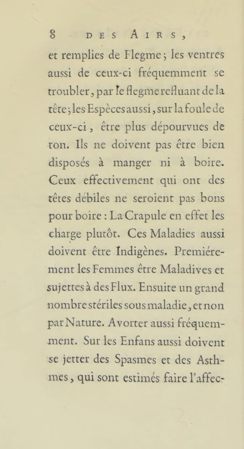 et remplies de Flegme -, les ventres aussi de ceux-ci fréquemment se troubler, par le flegme refluant delà tête j les Espèces aussi, sur la foule de ceux-ci, être plus dépourvues de ton. Ils ne doivent pas être bien disposés à manger ni à boire. Ceux effectivement qui ont des têtes débiles ne seroient pas bons pourboire ; La Crapule en effet les charge plutôt. Ces Maladies aussi doivent être Indigènes. Première- ment les Femmes être Maladives et sujettes à des Flux. Ensuite un grand nombre stériles sous maladie, et non par Nature. Avorter aussi fréquem- ment. Sur les Enfans aussi doivent se jetter des Spasmes et des Asth- mes , qui sont estimés faire l’affec-