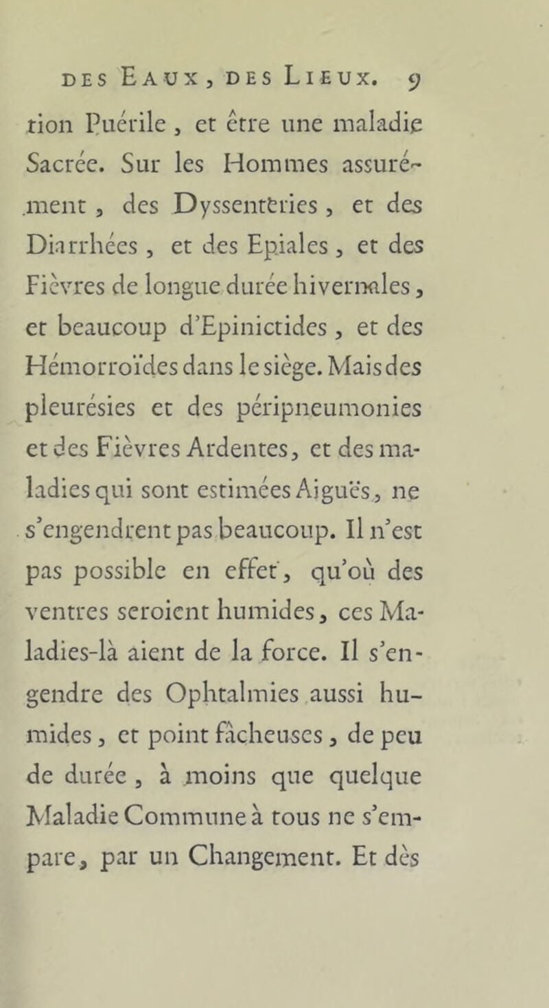 tion Puérile , et ctre une maladie Sacrée. Sur les Hommes assuré ment , des Dyssenttries , et des Diarrhées, et des Epiales , et des Fièvres de longue durée hivernales, et beaucoup d’Epinictides , et des Hémorroïdes dans le siège. Mais des pleurésies et des péripneumonies et des Fièvres Ardentes, et des ma- ladies qui sont estimées Aigues , ne s’engendrent pas beaucoup. Il n’est pas possible en effet , qu’oèi des ventres seroicnt humides, ces Ma- ladies-là aient de la force. Il s’en- gendre des Ophtalmies aussi hu- mides , et point fâcheuses, de peu de durée , à moins que quelque Maladie Commune à tous ne s’em- pare, par un Changement. Et dès