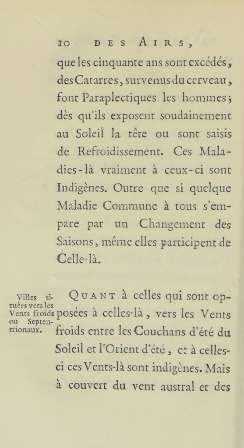 que les cinquante ans sont excédés, desCatarres, suivenusdu cerveau, font Paraplectiques les hommes j dès qu’ils exposent soudainement au Soleil la tête ou sont saisis de Refroidissement. Ces Mala- dies-là vraiment à ceux-ci sont Indigènes. Outre que si quelque Maladie Commune à tous s’em- pare par un Changement des Saisons, même elles participent de Celle-là. villes si- Q U A N T à celles qui sont op- cuccs vers les Vents froids posées à ccllcs-là , vei's les Vents ou Septen- trionaux. froids entre les Couchans d’été du Soleil et l’Orient d’été, er à celles- ci ces Vents-là sont indigènes. Mais à couvert du vent austral et des