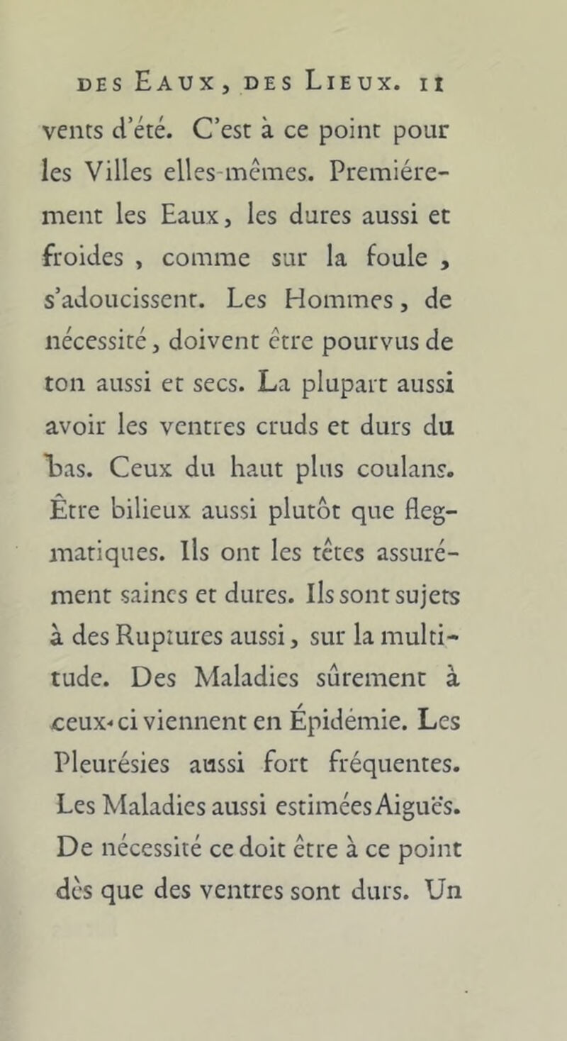 vents ci’été. C’est à ce point pour les Villes elles-mêmes. Première- ment les Eaux, les dures aussi et froides , comme sur la foule , s’adoucissent. Les Hommes, de nécessité, doivent être pourvus de ton aussi et secs. La plupart aussi avoir les ventres cruds et durs du Las. Ceux du haut plus coulans. Être bilieux aussi plutôt que fleg- matiques. Ils ont les têtes assuré- ment saines et dures. Ils sont sujets à des Ruptures aussi, sur la multi- tude. Des Maladies sûrement à ceux-ci viennent en Épidémie. Les Pleurésies aussi fort fréquentes. Les Maladies aussi estimées Aiguës. De nécessité ce doit être à ce point des que des ventres sont durs. Un